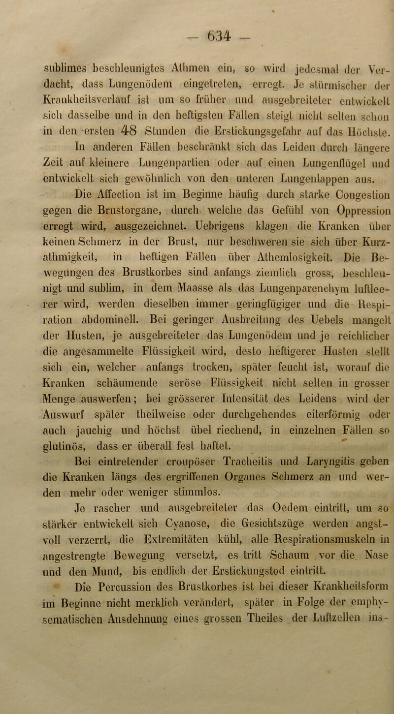 sublimes beschleunigtes Alhmen ein, so wird jedesmal der Ver- dacht, dass Lungenödem eingetreten, erregt. Je stürmischer der Krankheitsverlauf ist um so früher und ausgebreiteter entwickelt sich dasselbe und in den heftigsten Fällen steigt nicht selten schon in den ersten 48 Stunden die Erstickungsgefahr auf das Höchste. In anderen Fällen beschränkt sich das Leiden durch längere Zeit auf kleinere Lungenpartien oder auf einen Lungenflügel und entwickelt sich gewöhnlich von den unteren Lungenlappen aus. Die Affeclion ist im Beginne häufig durch starke Congesfion gegen die Brustorgane, durch welche das Gefühl von Oppression erregt wird, ausgezeichnet. Uebrigens klagen die Kranken über keinen Schmerz in der Brust, nur beschweren sie sich über Kurz- athmigkeit, in heftigen Fällen über Athcmlosigkeit. Die Be- wegungen des Brustkorbes sind anfangs ziemlich gross, beschleu- nigt und sublim, in dem Maasse als das Lungenparenchym luftlee- rer wird, werden dieselben immer geringfügiger und die Respi- ration abdominell. Bei geringer Ausbreitung des Uebels mangelt der Husten, je ausgebreiteter das Lungenödem und je reichlicher die angesammelte Flüssigkeit wird, desto heftigerer Husten stellt sich ein, welcher anfangs trocken, später feucht ist, worauf die Kranken schäumende seröse Flüssigkeit nicht selten in grosser Menge auswerfen; bei grösserer Intensität des Leidens wird der Auswurf später theilweise oder durchgehendes eiterförmig oder auch jauchig und höchst übel riechend, in einzelnen Fällen so glutinös, dass er überall fest haftet. Bei eintretender croupöser Tracheitis und Laryngitis geben die Kranken längs des ergriffenen Organes Schmerz an und wer- den mehr oder weniger stimmlos. Je rascher und ausgebreiteler das Oedem eintritt, um so stärker entwickelt sich Cyanose, die Gesichtszüge werden angst- voll verzerrt, die Extremitäten kühl, alle Respirationsmuskeln in angestrengte Bewegung versetzt, es tritt Schaum vor die Nase und den Mund, bis endlich der Erstickungstod eintritt. Die Percussion des Brustkorbes ist bei dieser Krankheilsform im Beginne nicht merklich verändert, später in Folge der emphy- scmatischen Ausdehnung eiues grossen Theiles der Luftzellen ins-