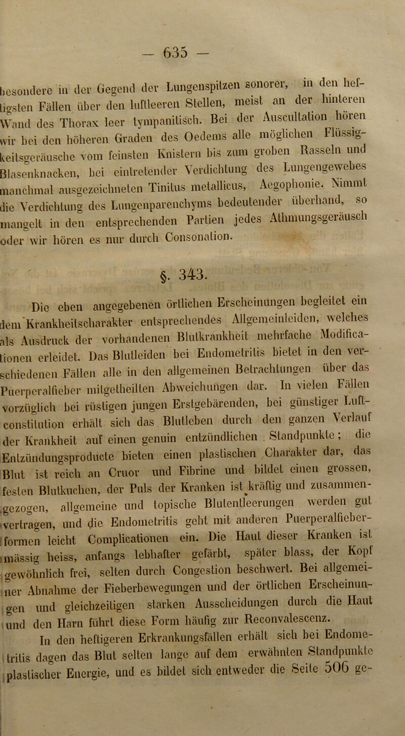 f535 - besondere in der Gegend der Lungenspitzen sonorer, in in den lief- die Verdichtung des Lungenparenchyms bedeutender überhand, so mangelt in den entsprechenden Partien jedes Athmungsgeräusch oder wir hören es nur durch Consonalion. Die eben angegebenen örtlichen Erscheinungen begleitet ein dem Krankheitscharakter entsprechendes Allgemeinleiden, welches als Ausdruck der vorhandenen Blutkrankheit mehrfache Modifica- lionen erleidet. Das Blutleiden bei Endometritis bietet in den ver- schiedenen Fällen alle in den allgemeinen Betrachtungen über das Puerperalfieber mitgetheilten Abweichungen dar. In vielen Fällen vorzüglich bei rüstigen jungen Erstgebärenden, bei günstiger Luft- constilution erhält sich das Blutleben durch den ganzen Verlauf der Krankheit auf einen genuin entzündlichen Standpunkte; die Entzündungsproducte bieten einen plastischen Charakter dar, das Blut ist reich an Cruor und Fibrine und bildet einen grossen, festen Blutkuchen, der Puls der Kranken ist kräftig und zusammen- .gezogen, allgemeine und topische Blutentleerungen werden gut vertragen, und die Endometritis geht mit anderen Puerperalfieber- formen leicht Complicationen ein. Die Haut dieser Kranken ist gewöhnlich frei, selten durch Congestion beschwert. Bei allgemei- ner Abnahme der Fieberbewegungen und der örtlichen Erscheinun- gen und gleichzeitigen starken Ausscheidungen durch die Haut und den Harn führt diese Form häufig zur Reconvalescenz. In den heftigeren Erkrankungsfällen erhält sich bei Endome- tritis dagen das Blut selten lange auf dem erwähnten Standpunkte plastischer Energie, und es bildet sich entweder die Seite 506 ge- §. 343.