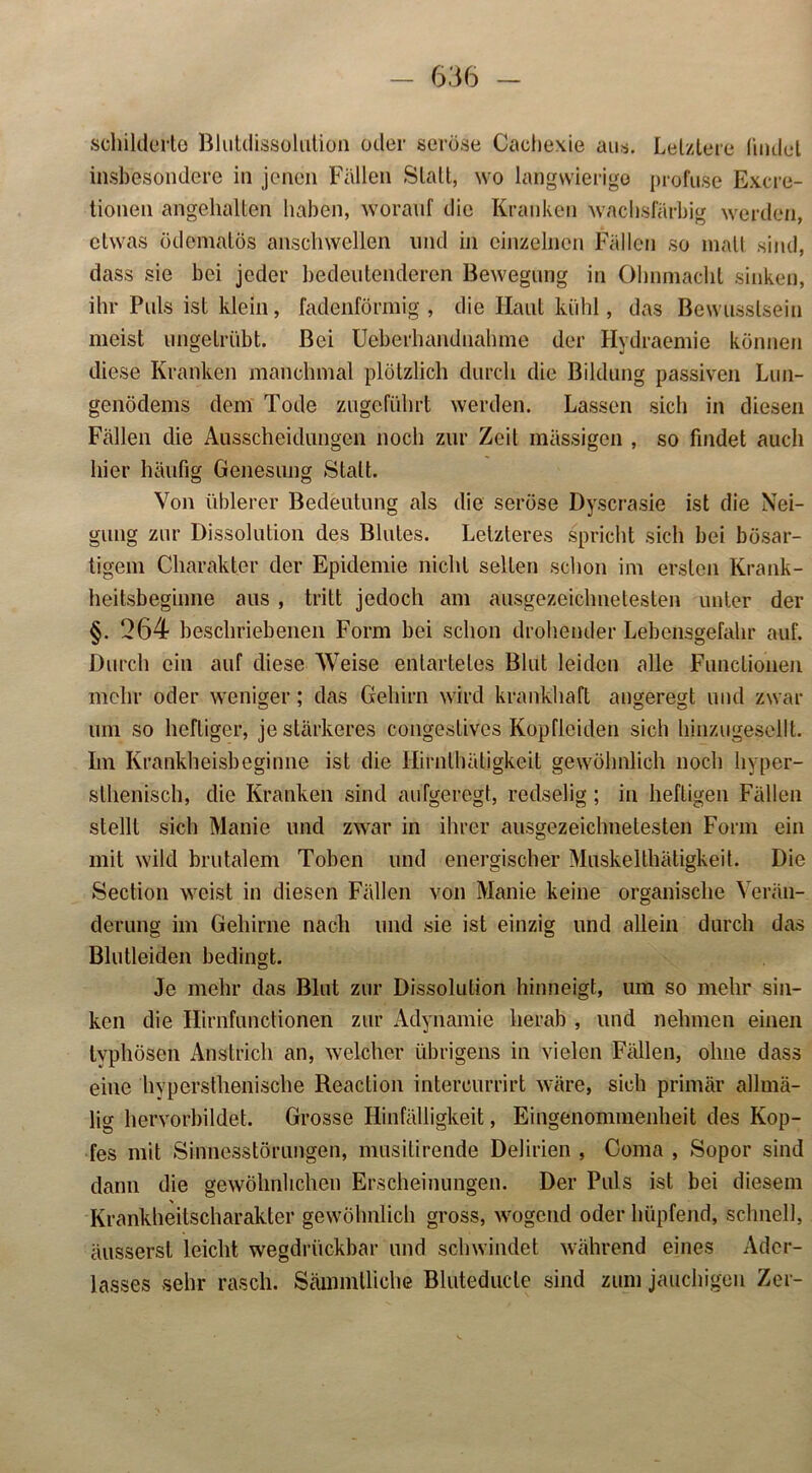 schilderte Blutdissolution oder seröse Cachexie aus. Letztere Undet insbesondere in jenen Fällen Statt, wo langwierige profuse Excre- tionen angehalten haben, worauf die Kranken wachsfärbig werden, etwas ödematös anschwellen und in einzelnen Fällen so inalt sind, dass sie bei jeder bedeutenderen Bewegung in Ohnmacht sinken, ihr Puls ist klein, fadenförmig , die Haut kühl, das Bewusstsein meist ungetrübt. Bei Ueberhandnahme der Hydraemie können diese Kranken manchmal plötzlich durch die Bildung passiven Lun- genödems dem Tode zugeführt werden. Lassen sich in diesen Fällen die Ausscheidungen noch zur Zeit mässigen , so findet auch hier häufig Genesung Statt. Von üblerer Bedeutung als die seröse Dyscrasie ist die Nei- gung zur Dissolution des Blutes. Letzteres spricht sich bei bösar- tigem Charakter der Epidemie nicht selten schon im ersten Krank- heitsbeginne aus , tritt jedoch am ausgezeichnetesten unter der §. *264 beschriebenen Form bei schon drohender Lebensgefahr auf. Durch ein auf diese Weise entartetes Blut leiden alle Functionen mehr oder weniger; das Gehirn wird krankhaft angeregt und zwar um so heftiger, je stärkeres congestivcs Köpfieiden sich hinzugesellt. Im Krankheisbeginne ist die Hirnlhätigkeit gewöhnlich noch hyper- sthenisch, die Kranken sind aufgeregt, redselig ; in heftigen Fällen stellt sich Manie und zwar in ihrer ausgezeichnetesten Form ein mit wild brutalem Toben und energischer Muskelthätigkeit. Die Section weist in diesen Fällen von Manie keine organische Verän- derung im Gehirne nach und sie ist einzig und allein durch das Blutleiden bedingt. Je mehr das Blut zur Dissolution hinneigt, um so mehr sin- ken die Hirnfunctionen zur Adynamie herab , und nehmen einen typhösen Anstrich an, welcher übrigens in vielen Fällen, ohne dass eine hyperstlienische Reaction intercurrirt wäre, sich primär allmä- lig hervorbildet. Grosse Hinfälligkeit, Eingenommenheit des Kop- fes mit Sinnesstörungen, musitirende Delirien , Coma , Sopor sind dann die gewöhnlichen Erscheinungen. Der Puls ist bei diesem Krankheilscharakter gewöhnlich gross, wogend oder hüpfend, schnell, äussersl leicht wegdrückbar und schwindet während eines Ader- lasses sehr rasch. Sämmlliche Bluteductc sind zum jauchigen Zer-