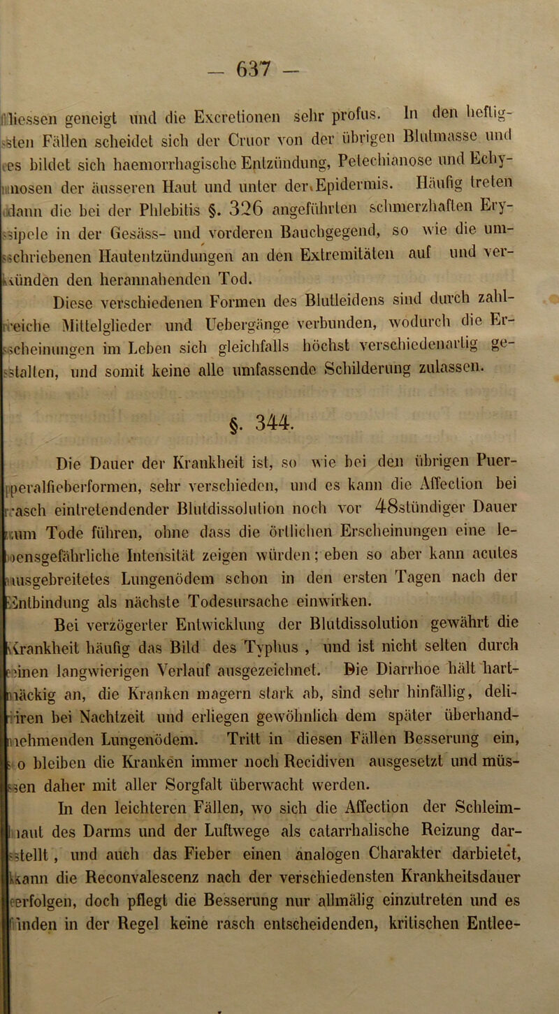 rHessen geneigt und die Excretionen sehr profus, ln den lieflig- •jleii Fällen scheidet sich der Cruor von der übrigen Blulmasse und tos bildet sich haemorrhagischc Entzündung, Pelechianose und Ecln- mnosen der äusseren Haut und unter der»Epidermis. Häufig treten dann die bei der Phlebitis §. 326 angeführten schmerzhaften Ery- sipele in der Gesäss- und vorderen Bauchgegend, so wie die um- schriebenen Hautentzündungen an den Extremitäten auf und ver- künden den herannahenden Tod. Diese verschiedenen Formen des Blutleidens sind durch zahl- reiche Mittelglieder und Uebergänge verbunden, wodurch die Ei- sschein ungen im Leben sich gleichfalls höchst verschiedenartig ge- stalten, und somit keine alle umfassende Schilderung zulassen. §. 344. Die Dauer der Krankheit ist, so wie bei den übrigen Puer- peralfieberformen, sehr verschieden, und es kann die Affeclion bei rasch eintretendender Blutdissolution noch vor 48stündiger Dauer icum Tode führen, ohne dass die örtlichen Erscheinungen eine le- bensgefährliche Intensität zeigen würden; eben so aber kann acutes [iiusgebreitetes Lungenödem schon in den ersten Tagen nach der Entbindung als nächste Todesursache einwirken. Bei verzögerter Entwicklung der Blutdissolution gewährt die Krankheit häufig das Bild des Typhus , und ist nicht selten durch ennen langwierigen Verlauf ausgezeichnet. Bie Diarrhoe hält hart- näckig an, die Kranken magern stark ab, sind sehr hinfällig, deli- niren bei Nachtzeit und erliegen gewöhnlich dem später übcrhand- nehmenden Lungenödem. Tritt in diesen Fällen Besserung ein, s o bleiben die Kranken immer noch Recidiven ausgesetzt und müs- sen daher mit aller Sorgfalt überwacht werden. hi den leichteren Fällen, wo sich die Affection der Schleim- 1 laut des Darms und der Luftwege als catarrhalische Reizung dar- 'Teilt, und auch das Fieber einen analogen Charakter darbietet, kann die Reconvalescenz nach der verschiedensten Krankheitsdauer eerfolgen, doch pflegt die Besserung nur allmälig einzutreten und es fiinden in der Regel keine rasch entscheidenden, kritischen Entlee-