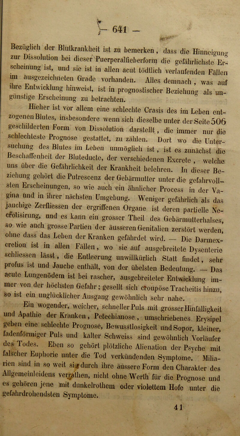 * y~ 64i - Bezüglich der Blutkrankheit ist zu bemerken, dass die Hinnei^un^ zur Dissolution bei dieser'Puerperalfieberform die gefährlichste* Er- scheinung ist, und sie ist in allen acut tödtlich verlaufenden Fällen im ausgezeichneten Grade vorhanden. Alles demnach , was auf ihre Entwicklung hinweist, ist in prognostischer Beziehung als un- günstige Erscheinung zu betrachten. Hieher ist vor allem eine schlechte Crasis des im Leben ent- zogenen Blutes, insbesondere wenn sich dieselbe unter der Seite 506 geschilderten Form von Dissolution darstellt, die immer nur die schlechteste Prognose gestattet, zu zählen. Dort wo die Unter- suchung des Blutes im Leben unmöglich ist, ist es zunächst die Beschaffenheit der BJuteducte, der verschiedenen Excrete , welche uns über die Gefährlichkeit der Krankheit belehren. In dieser Be- ziehung gehört die Putrescenz der Gebärmutter unter die gefahrvoll- sten Erscheinungen, so wie auch ein ähnlicher Process in der Va- gina und m ihrer nächsten Umgebung. Weniger gefährlich als das jauchige Zerfliessen der ergriffenen Organe ist deren partielle Ne- crolisirung, und es kann ein grosser Theil des Gebärmutterhalses, so wie auch grosse Partien der äusseren Genitalien zerstört werden, ohne dass das Leben der Kranken gefährdet wird. — Die Darmex- cretion ist in allen Fällen, wo sie auf ausgebreilete Dysenterie schhessen lässt, die Entleerung unwillkürlich Statt findet, sehr profus ist und Jauche enthält, von der übelsten Bedeutung. Das acute Lungenödem ist bei rascher, ausgebreiteter Entwicklung im- mer von der höchsten Gefahr; gesellt sich croupöseTracheitishinzu, so ist ein unglücklicher Ausgang gewöhnlich sehr nahe. Ein wogender, weicher, schneller Puls mit grosser Hinfälligkeit und Apathie der Kranken, Petechianose , umschriebenes Erysipel geben eine schlechte Prognose, Bewusstlosigkeit und Sopor, kleiner, fadenförmiger Puls und kalter Schweiss sind gewöhnlich Vorläufer des Todes. Eben so gehört plötzliche Alienalion der Psyche mit falscher Euphorie unter die Tod verkündenden Symptome. Milia- rien sind in so weit sijjf durch ihre äussere Form den Charakter des Allgemeinleidens verralhen, nicht ohne Werth für die Prognose und es gehören jene mit dunkelrolhein oder violettem Hofe unter die gefahrdrohendsten Symptome. 41