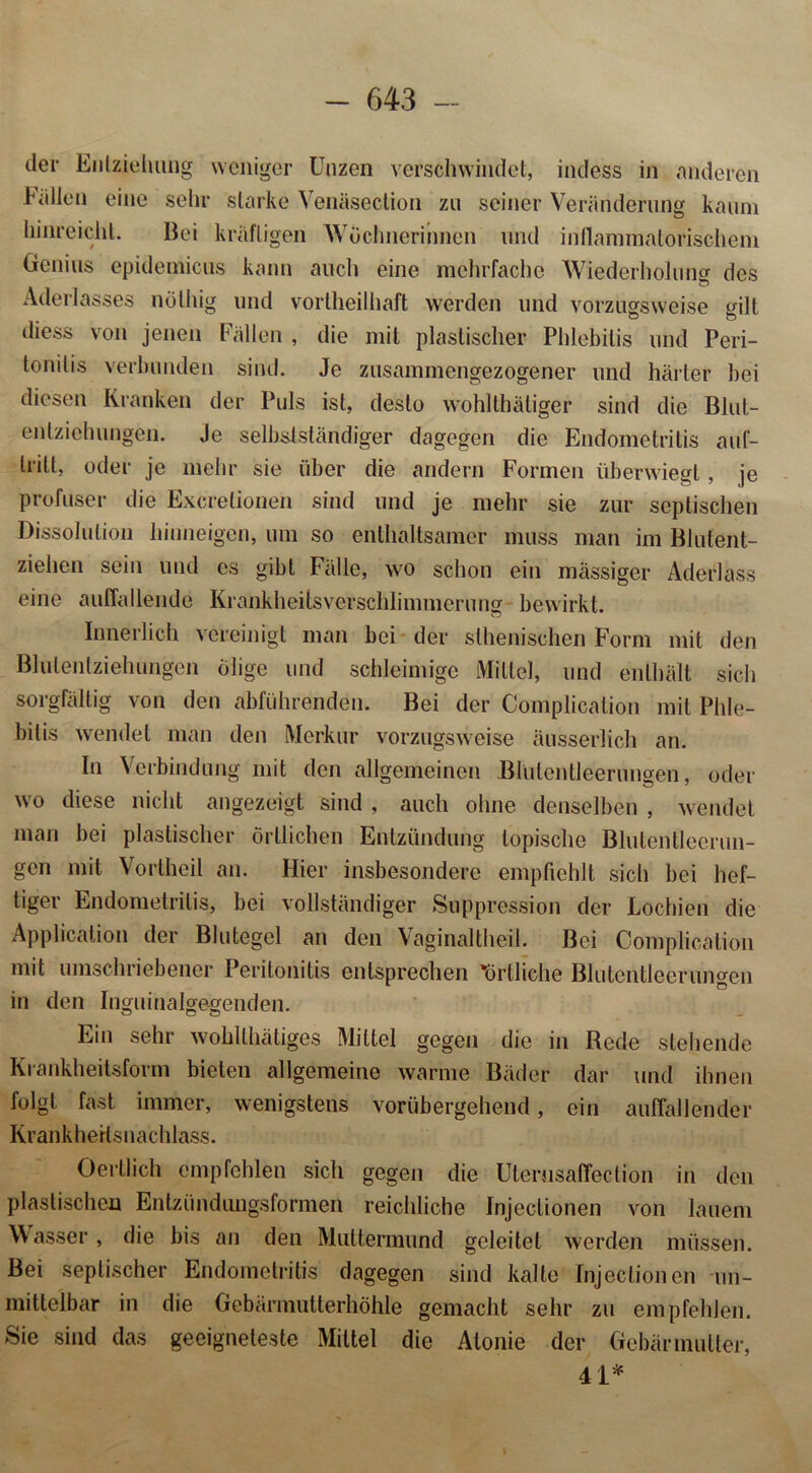 der Entziehung weniger Unzen verschwindet, indess in anderen Odilen eine sehr starke Venäsection zu seiner Veränderung kaum hinreicht. Bei kräftigen Wöchnerinnen und inflammatorischem Genius epideinicus kann auch eine mehrfache Wiederholung: des Aderlasses nöthig und vortheilhaft werden und vorzugsweise gilt diess von jenen Fällen , die mit plastischer Phlebitis und Peri- tonitis verbunden sind. Je zusammengezogener und härter hei diesen Kranken der Puls ist, desto wohlthätiger sind die Blut- enlziehungen. Je selbstständiger dagegen die Endometritis auf- trilt, oder je mehr sie über die andern Formen überwiegt, je profuser die Excretionen sind und je mehr sie zur septischen Dissolution hiuneigen, um so enthaltsamer muss man im Blutent- ziehen sein und cs gibt Fälle, wo schon ein massiger Aderlass eine auffallende Krankheitsverschlimmerung bewirkt. Innerlich vereinigt man bei der sthenischen Form mit den Blutenlziehungen ölige und schleimige Mittel, und enthält sich sorgfältig von den abführenden. Bei der Complication mit Phle- bitis wendet man den Merkur vorzugsweise äusserlich an. In Verbindung mit den allgemeinen JBlutentleerungen, oder wo diese nicht angezeigt sind , auch ohne denselben , wendet man bei plastischer örtlichen Entzündung topische Blutenlleerun- gen mit Vortheil an. Hier insbesondere empfiehlt sich bei hef- tiger Endometritis, bei vollständiger Suppression der Lochien die Application der Blutegel an den Vaginaltheil. Bei Complication mit umschriebener Peritonitis entsprechen 'örtliche Blutentleerungen in den Inguinalge-genden. Ein sehr wohlthäliges Mittel gegen die in Rede stehende Krankheitsform bieten allgemeine warme Bäder dar und ihnen folgt fast immer, wenigstens vorübergehend, ein auffallender Krankheitsnachlass. Oertlich empfehlen sich gegen die Utemsaffection in den plastischen Entzünduugsformen reichliche fnjeclionen von lauem Wasser, die bis an den Muttermund geleitet werden müssen. Bei septischer Endometritis dagegen sind kalte fnjeclionen un- mittelbar in die Gebärmutterhöhle gemacht sehr zu empfehlen. Sie sind das geeigneteste Mittel die Alonie der Gebär mutier, 41*