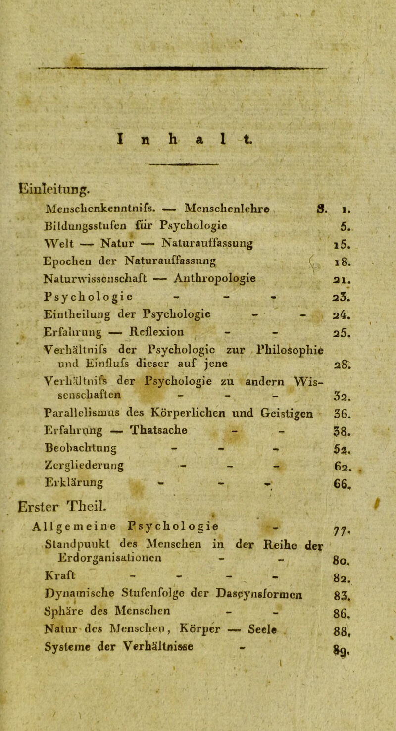 Inhalt. Einleitung. Menschenkenntnis. — Menschenlehre Bildungsstufen für Psychologie Welt — Natur — Naturauffassung Epochen der Naturauffassung Naturwissenschaft — Anthropologie Psychologie Einlheilung der Psychologie Erfahrung — Reflexion Verhältnis der Psychologie zur Philosophie und Einflufs dieser auf jene Verhältnis der Psychologie zu andern Wis- senschaften - Parallelismus des Körperlichen und Geistigen Erfahrung — Thatsache Beobachtung - Zergliederung - _ Erklärung - - » Erster Theil. Allgemeine Psychologie Standpunkt des Menschen in der Reihe der Erdorganisationen Kraft - Dynamische Stufenfolge der Daspynsfortncn Sphäre des Menschen Natur des Menschen, Körper — Seele Systeme der Verhältnisse i 5. i5. 18. 21. 23. 24. 25. 28. 32. 36. 38. $2, 62. 66, 77- 80, 82. 83, 86, 88, 89,