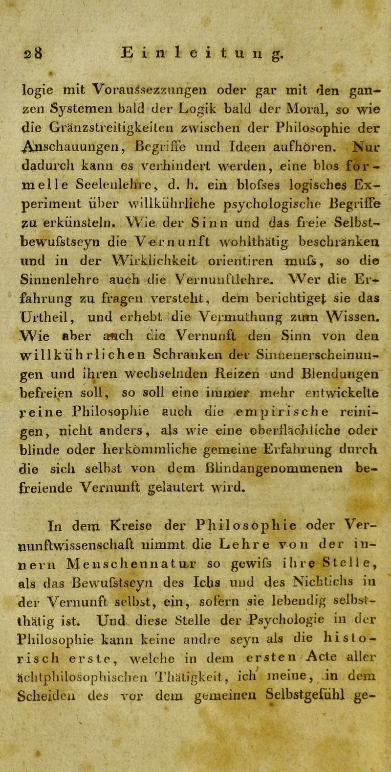 logie mit Vorauisezzungen oder gar mit den gan- zen Systemen bald der Logik bald der Moral, so wie die Gränzstreitigkeilen zwischen der Philosophie der Anschauungen, Begriffe und Ideen aufhören. Nur dadurch kann es verhindert werden, eine blos for- melle Seeleulehre, d. h. ein blofses logisches Ex- periment über willkührliche psychologische Begriffe ZU erkünsteln. Wie der Sinn und das freie Selbst- bewufstseyn die Vernunft wohlthatig beschränken und in der Wirklichkeit orientiren mufs, so die Sinnenlehre auch die Vernunfllehre. Wer die Er- fahrung zu fragen versteht, dem berichtiget sie das Urtheil, und erhebt die Vermulhung zum Wissen. Wie aber amch eile Vernunft den Sinn von den willkührlichen Schranken der Sin neuerschein un- gen und ihren wechselnden Reizen und Blendungen befreien soll, so soll eine immer mehr entwickelte reine Philosophie auch die empirische reini- gen, nicht anders, als wie eine oberflächliche oder blinde oder herkömmliche gemeine Erfahrung durch die sich selbst von dem ßlindangenommenen be- freiende Vernunft geläutert wird. In dem Kreise der Philosophie oder Ver- nunftwissenschaft nimmt die Lehre von der In- nern Menschennatar so gewifs ihre Stelle, als das Bewufstseyn des Icbs und des Nichtichs in der Vernunft seihst, ein, sofern sie lebendig selbst- tätig ist. Und diese Stelle der Psychologie in der Philosophie kann keine andre seyn als die histo- risch erste, welche in dem ersten Acte aller Hchtphilosophischen Thätigkeit, ich meine, in dem Scheiden des vor dem gemeinen Selbstgelühl ge-
