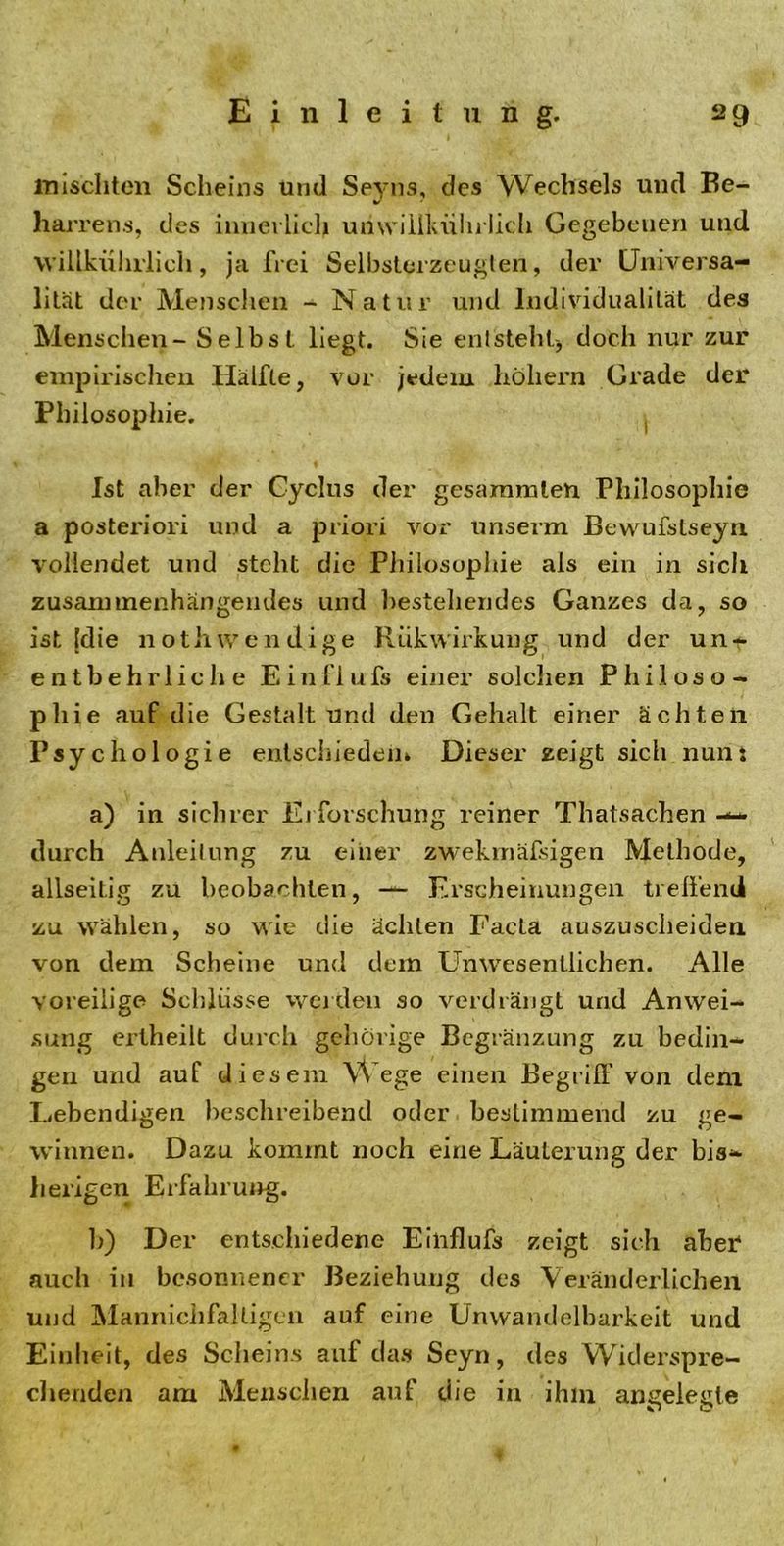 mischten Scheins und Seyns, des Wechsels und Be- harrens, des innerlich unwiilldihrlicli Gegebenen und vvillkührlich, ja frei Selbsterzeugten, der Universa- lität der Menschen - Natur und Individualität des Menschen - Selbst liegt. Sie entsteht-, doch nur zur empirischen Hälfte, vor jedem hohem Grade der Philosophie. Ist aber der Cyclus der gesammlen Philosophie a posteriori und a priori vor unserm Bewufstseyn vollendet und steht die Philosophie als ein in sich zusammenhängendes und bestehendes Ganzes da, so ist (die notliwendige RiikWirkung und der unt entbehrliche Einflufs einer solchen Philoso- phie auf die Gestalt und den Gehalt einer ächten Psychologie entschieden» Dieser zeigt sich nun; a) in sichrer Erforschung reiner Thatsachen durch Anleitung zu einer zwekinäfsigen Methode, allseitig zu beobachten, — Erscheinungen treffend zu wählen, so wie die ächten Facta auszuscheiden von dem Scheine und dem Unwesentlichen. Alle voreilige Schlüsse werden so verdrängt und Anwei- sung ertheilt durch gehörige Begrenzung zu bedin- gen und auf diesem Wege einen Begriff von dem Lebendigen beschreibend oder bestimmend zu ge- winnen. Dazu kommt noch eine Läuterung der bis- herigen Erfahrung. 10 Der entschiedene Einflufs zeigt sich aber* auch in besonnener Beziehung des Veränderlichen und Manniclifaltigen auf eine Unwandelbarkeit und Einheit, des Scheins auf das Seyn, des Widerspre- chenden am Menschen auf die in ihm angelegte