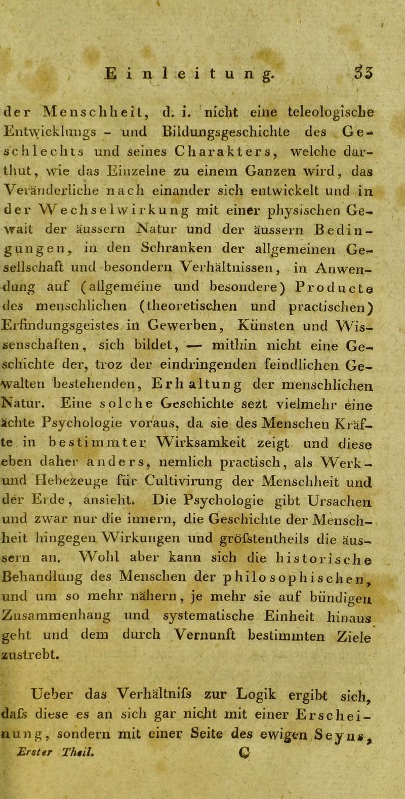 der Menschheit, d. i. nicht eine teleologische Entwicklungs - und Bildungsgeschichte des Ge- schlechts und seines Charakters, welche dar- thut, wie das Einzelne zu einem Ganzen wird, das Veränderliche nach einander sich entwickelt und in der Wechselwirkung mit einer physischen Ge- walt der äussern Natur und der äussern Bedin- gungen, in den Schranken der allgemeinen Ge- sellschaft und besondern Verhältnissen, in Anwen- dung auf (allgemeine und besondere) Product© des menschlichen (theoretischen und practischen) Erfindungsgeistes in Gewerben, Künsten und Wis- senschalten, sich bildet, — mithin nicht eine Ge- schichte der, troz der eindringenden feindlichen Ge- walten bestehenden, Erhaltung der menschlichen Natur. Eine solche Geschichte sezt vielmehr eine ächte Psychologie voraus, da sie des Menscheu Kräf- te in bestimmter Wirksamkeit zeigt und diese eben daher anders, nemlich practisch, als Werk- und Hebezeuge für Cultivirung der Menschheit und der Erde, ansieht. Die Psychologie gibt Ursachen und zwar nur die innern, die Geschichte der Mensch- heit hingegen Wirkungen und gröfslenlheils die äus- sern an. Wohl aber kann sich die historische Behandlung des Menschen der philosophischen, und um so mehr nähern, je mehr sie auf bündigen Zusammenhang und systematische Einheit hinaus geht und dem durch Vernunft bestimmten Ziele zustrebt. Ueber das Verhältnifs zur Logik ergibt sich, dafs diese es an sich gar nicht mit einer Erschei- nung, sondern mit einer Seite des ewigen Seyns, Erster Theil. Q