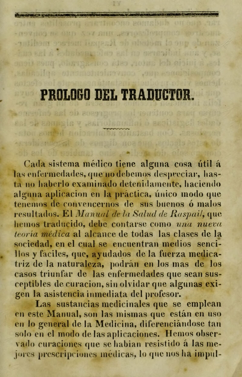 PROLOCO DEL TRADUCTOR Ciida sistema médico tipne alguna cosa iitil á las eníVicmedades, (jiie iiodi'bemos despreciar, has- ta lio haberlo examinado detenidamente, haciendo alguna aplicación en la pi'áclica, linico modo (pie tenemos de con\encei nos de sns buenos ó malos resultados. El Manunl de hi Sahul de Raspail, ([ue hemos traducido, debe contarse como una nueva teoría médica al alcance de todas las clases de la sociedad, en el cual se encuentran medios senci- llos y faciles, (|ue, ayudados de la fuerza medica- triz de la naturaleza, podrán en los mas de los casos triunfar de las enfermedades rpie sean sus- ceptibles de curación, sin olvidar que algunas exi- gen la asistencia inmediata del |)rofesor. Las sustancias medicinales que se emplean en este Manual, son las mismas que están en uso en lo general de la Medicina, diferenciándose tan solo en el modo de las aplicaciones. Hemos obser- vado curaciones que sehabian resistido á las me- jores [irescripciones médicas, lo (píenos ha impiil-