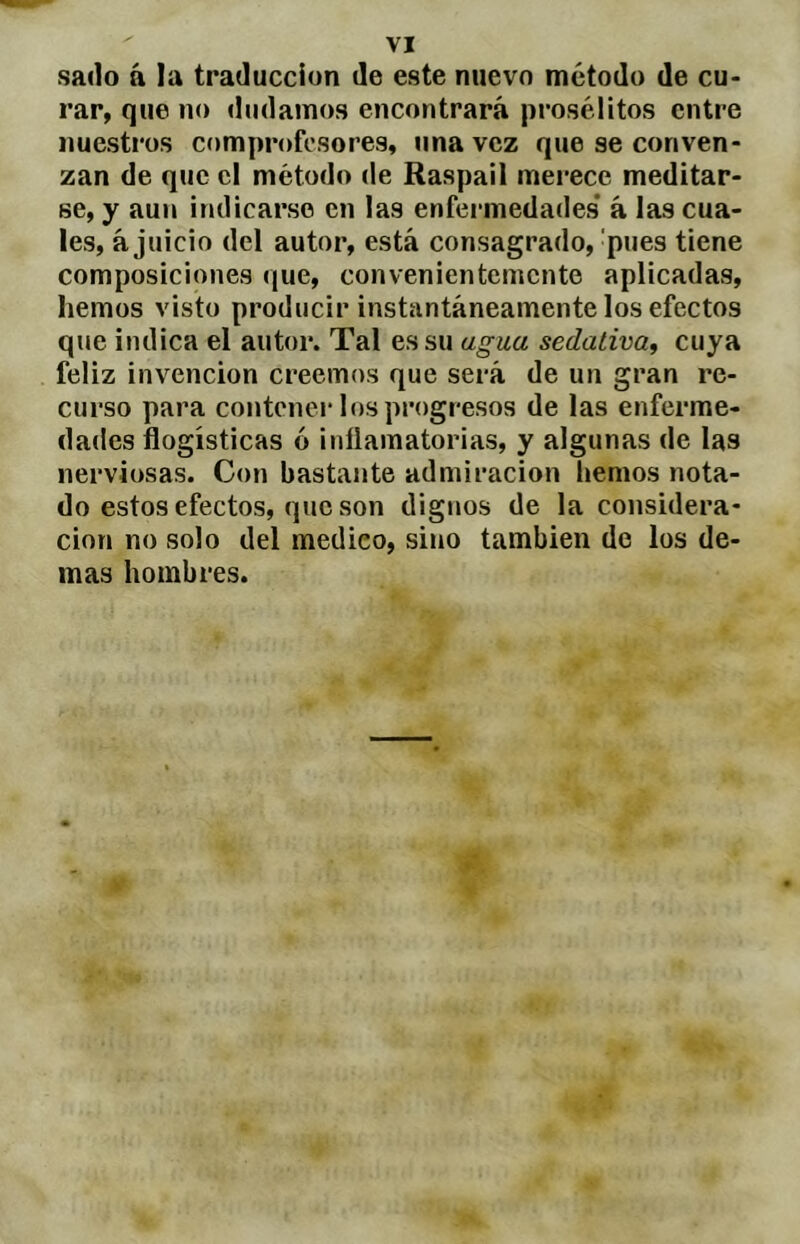 sado á la traducción de este nuevo método de cu- rar, que no dudamos encontrará prosélitos entre nuestros comprofesores, una vez que se conven- zan de que cl método de Raspail merece meditar- se, y aun indicarse en las enfermedades* á las cua- les, ajuicio del autor, está consagrado,'pues tiene composiciones que, convenientemente aplicadas, hemos visto producir instantáneamente los efectos que indica el autor. Tal es su agua sedativa^ cuya feliz invención creemos que será de un gran re- curso para contenei* los progresos de las enferme- dades flogísticas ó inílamatorias, y algunas de las nerviosas. Con bastante admiración hemos nota- do estos efectos, que son dignos de la considera- ción no solo del medico, sino también de los de- mas hombres.