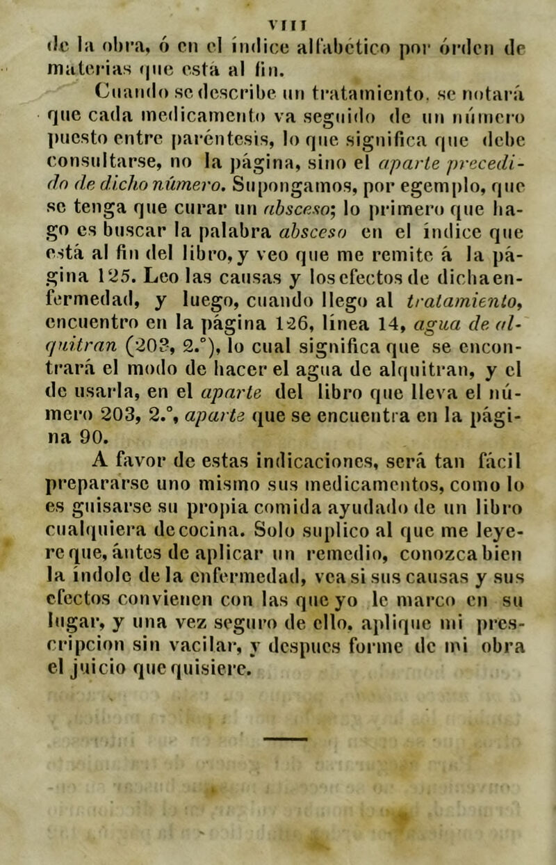 VIH <lii Iii obra, ó cii el índice alfabctico por ói’doii de materias (pie esta al lin. Ctiaiido se describe iiii ti'atamiciito. se notará í]ue cada medicamento va seguido de un niímero puesto entre paréntesis, lo rpic significa fpie debe consultarse, no la j)ágina, sino el aparle precedi- da de dicho número. Supongamos, por egemplo, que se tenga que curar un absceso', lo primero que ba- go es buscar la palabra absceso cr» el índice que está al fin del libro,y veo que me remite á la pá- gina 125. Leo las causas y los efectos de diebaen- fermedad, y luego, cuando llego al iralamitnlo, encuentro en la página 126, línea 14, agua de al- quitrán (203, 2.°), lo cual significa que se encon- trará el modo de bacer el agua de alquitrán, y el de usaida, en el aparte del libro que lleva el nú- mero 203, 2.% aparte que se encuentra en la pági- na 90. A favor de estas indicaciones, será tan fácil prepararse uno mismo sus medicamentos, como lo es guisarse su propia comida ayudailo de un libro cuabiuiera de cocina. Solo suplico al que me leye- reque,antes de aplicar un remedio, conozcabicn la índole déla enfermedad, vea si sus causas y sus efectos convienen con las que yo le marco en su lugar, y una vez seguro de ello, aplique mi pres- cripción sin vacilar, y después forme de mi obra el juicio que quisiere.