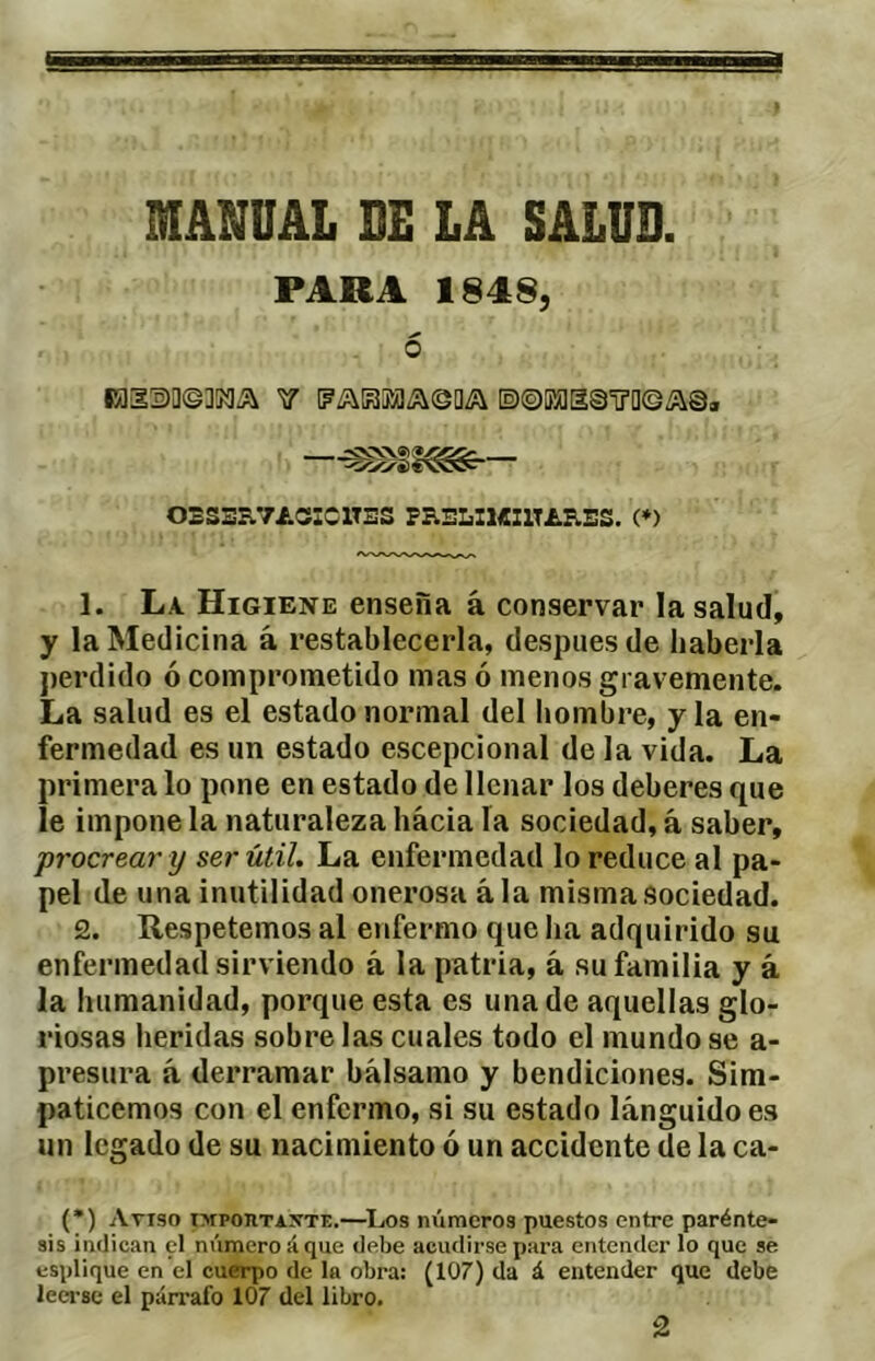 MANUAL BE LA SALUD. PARA 1848, 6 iais)0©]KiÆ\ Y [?/í^B¡¡aía©a¿\ [2)©Eí]BS'ü’a©í\©, •<oc/'S)€v5S:^ OSS3R.7i.CííCXTSS PRSLI1«I1TAB.ES. (♦) 1. La. Higiene enseña á conservar la salud, y la Medicina á restablecerla, después de haberla j)erdido ó comprometido mas ó menos gravemente. La salud es el estado normal del liombre, y la en- fermedad es un estado escepcional de la vida. La primera lo pone en estado de llenar los deberes que le impone la naturaleza hacia la sociedad, á saber, •procrear y ser 'útil. La enfermedad lo reduce al pa- pel de una inutilidad onerosa ala misma sociedad. 2. Re.spetemos al enfermo que ha adquirido su enfermedad sirviendo á la patria, á su familia y á la humanidad, porque esta es una de aquellas glo- riosas heridas sobre las cuales todo el mundo se a- presura á derramar bálsamo y bendiciones. Sim- paticemos con el enfermo, si su estado lánguido es un legado de su nacimiento ó un accidente de la ca- (*) (*) Aviso impoiitaxte.—^Los números puestos entre parénte- sis indican el númeroáque debe acudir.separa entenderlo que se esplique en el cuerpo de la obra: (107) da á entender que debe leei-sc el párrafo 107 del libro. 2