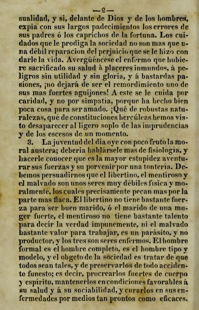 —2 — sualidad, y si, delante de Dios y de los hombres, expia con sus largos padecimientos los errores de sus padres ó los caprichos de la fortuna. Los cui- dados que le prodiga la sociedad no son mas que u- ra débil reparación del perjuicio que se le hizo con darle la vida. Avergüéncese el enfermo que hubie- re sacrificado su salud à placeres inmundos, á pe- ligros sin utilidad y sin gloria, y á bastardas pa- siones, ¡no dejará de ser el remordimiento uno de sus mas fuertes aguijones! A este se le cuida por caridad, y no por simpatía, porque ha hecho bien poca cosa para ser amado. ¡Qué de robustas natu- ralezas, qué de constituciones hercúleas hemos vis- to desaparecer al ligero soplo de las imprudencias y de los escesos de un momento. 3. Lajuventud del dia oye con poco fruto la mo- ral austera; debería hablársele mas de fisiología, y liacerle conocer que es la mayor estupidez aventu- rar sus fuerzas y su porvenir por una tontería. De- bemos persuadirnos que el libertino, el mentiroso y d malvado son unos seres muy débiles física y mo- ralmenle, los cuales precisamente pecan mas por la parte mas flaca. El libertino no tiene bastante fuer- za para ser buen marido, ó el marido de una mu- ger fuerte, el mentiroso no tiene bastante talento para decir la verdad impunemente, ni el malvado bastante valor para trabajar, es un par.ásito, y no productor, y los tres son seres enfermos. El hombre formal es el hombre completo, es el hombre tipo y modelo, y el obgetode la sociedad es ti*atar de que todos sean tales, y de preservarlos de todo acciden- to funesto; es decir, procrearlos fuertes de cuerpo y espíritu, mantenerlos en condiciones favorables á 8u salud y à su sociabilidad, y curarlos en sus en- fermedades por medios tan prontos como eficaces.