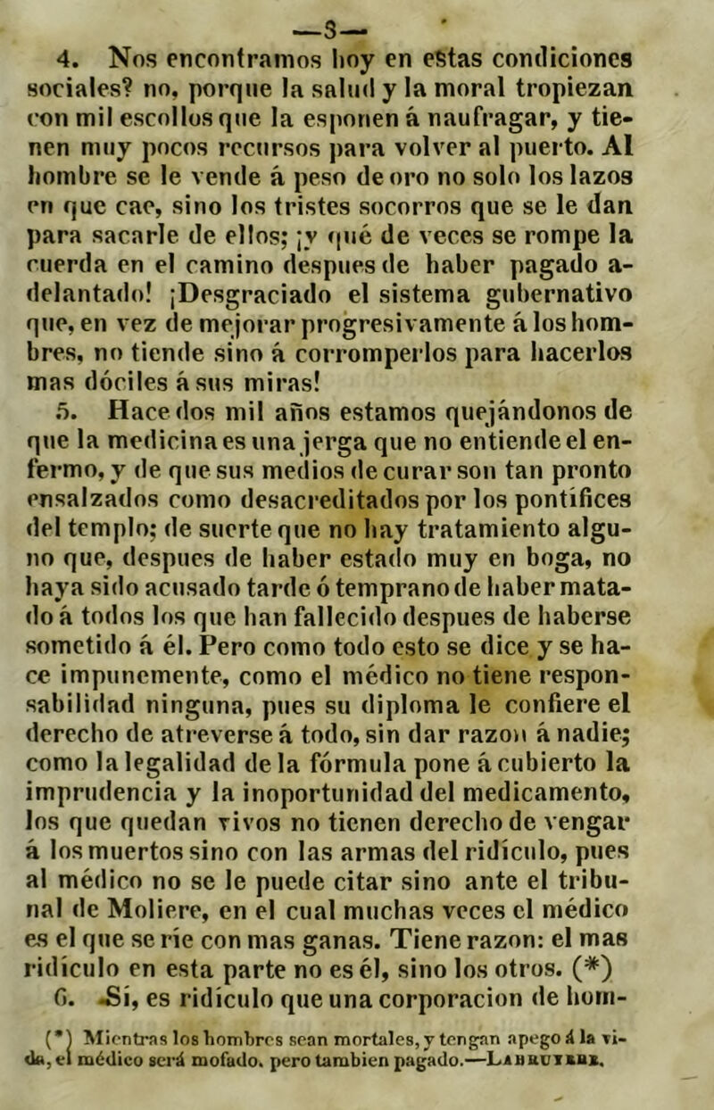 —s— 4. Nos encontramos hoy en estas condiciones sociales? no, porque la salud y la moral tropiezan con mil escollos que la esponen á naufragar, y tie- nen muy pocos recursos para volver al puerto. Al hombre se le vende á peso de oro no solo los lazos en que cae, sino los tristes socorros que se le dan para sacarle de ellos; ¡y ípié de veces se rompe la cuerda en el camino después de haber pagado a- delantado! ¡Desgraciado el sistema gubernativo que, en vez de mejorar progresivamente á los hom- bres, no tiende sino á corromperlos para hacerlos mas dóciles ásus miras! .5. Hace dos mil años estamos quejándonos de qtie la medicina es una jerga que no entiende el en- fermo, y de que sus medios de curar son tan pronto ensalzados como desacreditados por los pontífices del templo; de suerte que no hay tratamiento algu- no que, después de haber estado muy en boga, no haya sido acusado tarde ó temprano de haber mata- do á todos los que han fallecido después de haberse sometido á él. Pero como todo esto se dice y se ha- ce impunemente, como el médico no tiene respon- sabilidad ninguna, pues su diploma le confiere el derecho de atreverse á todo, sin dar razón á nadie; como la legalidad de la fórmula pone á cubierto la imprudencia y la inoportunidad del medicamento, los que quedan vivos no tienen derecho de vengar á los muertos sino con las armas del ridículo, pues al médico no se le puede citar sino ante el tribu- nal de Moliere, en el cual muchas veces el médico e^s el que se ríe con mas ganas. Tiene razón: el mas ridículo en esta parte no es él, sino los otros. (*) fi. .Sí, es ridículo que una corporación de hom- (*1 Mientras los hombres sean mortales, y tengan apego á la tí- d«,el médico será mofado, pero también pagado.—LáHKüT»M,