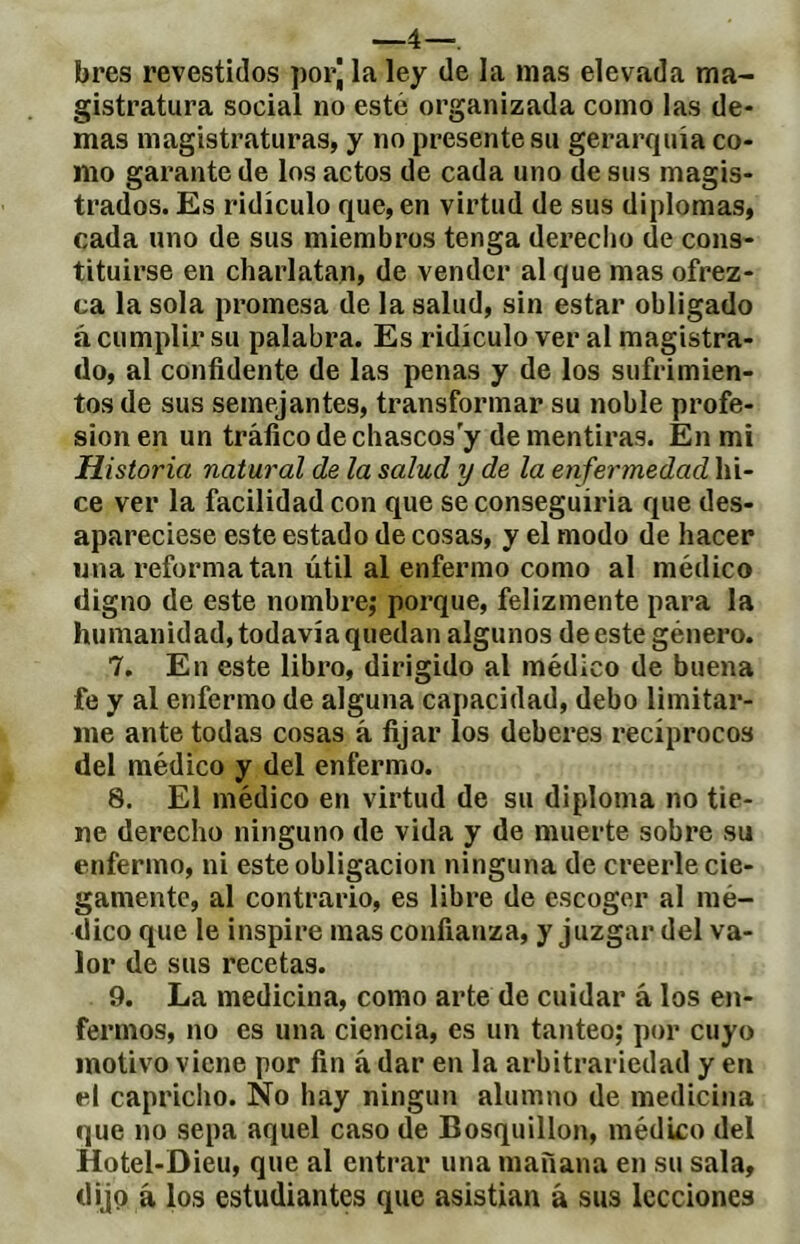 bres revestidos porj la ley de la mas elevada ma- gistratura social no este organizada como las de- mas magistraturas, y no presente su gerarquía co- mo garante de los actos de cada uno de sus magis- trados. Es ridículo que, en virtud de sus diplomas, cada uno de sus miembros tenga derecho de cons- tituirse en charlatan, de vender al que mas ofrez- ca la sola promesa de la salud, sin estar obligado á cumplir su palabra. Es ridículo ver al magistra- do, al confidente de las penas y de los sufrimien- tos de sus semejantes, transformar su noble profe- sión en un tráfico de chascos y de mentiras. En mi Historia natural de la salud y de la enferynedad hi- ce ver la facilidad con que se conseguiria que des- apareciese este estado de cosas, y el modo de hacer wna reforma tan útil al enfermo como al médico digno de este nombre; porque, felizmente para la humanidad, todavía quedan algunos de este género. 7. En este libro, dirigido al médico de buena fe y al enfermo de alguna capacidad, debo limitar- me ante todas cosas á fijar los deberes recíprocos del médico y del enfermo. 8. El médico en virtud de su diploma no tie- ne derecho ninguno de vida y de muerte sobre su enfermo, ni este obligación ninguna de creerle cie- gamente, al contrario, es libre de escoger al mé- dico que le inspire mas confianza, y juzgar del va- lor de sus recetas. 9. La medicina, como arte de cuidar á los en- fermos, no es una ciencia, es un tanteo; por cuyo motivo viene por fin á dar en la arbitrariedad y en el capricho. No hay ningún alumno de medicina que no sepa aquel caso de Bosquillon, médico del Hotel-Dieu, que al entrar una mañana en su sala, dijp á los estudiantes que asistían á sus lecciones