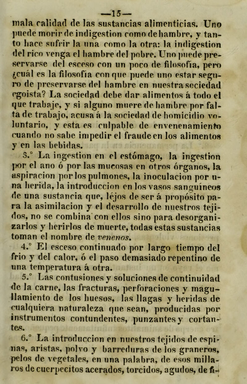 —15 — mala ralidad de las sustancias alimenticias. Uno jmede morir de indigestion como de hambre, y tan- to hace sufrir la una como la otra: la indigestión del rico venga el liambre del pobre. Uno j)iiede pre- servarse del esceso con un poco de filosofía, pem ¿cuál es la filosofía con qjie puede uno estar segu- ido de preservarse del hambre en nuestra sociedad egoísta? La sociedad debe dar alimentos á todo el que trabaje, y si alguno muere de hambre por fal- ta de trabajo, acusa á la sociedad de homicidio vo- luntario, y esta es culpable de envenenamiento (mando no sabe impedir el fraude en los alimentos y en las bebidas. 3. ° La ingestión en el estómago, la ingestion jíor el ano ó por las mucosas en otros órganos, la aspiración por los pulmones, la inoculación por li- na herida, la introducción en los vasos sanguíneos de una sustancia que, lejos de ser á propósito pa- ra la asimilación y el desarrollo de nuestros teji- dos, no se combina con ellos sino para desorgani- zarlos y herirlos de muerte, todas estas sustancias toman el nombre de venenos. 4. ° El esceso continuado por largo tiempo del frió y del calor, ó el paso demasiado repentino de una temperatura á otra. 5.  Las contusiones y soluciones de continuidad de la carne, las fracturas, perforaciones y magu- llamiento de los huesos, las llagas y heridas de imalquiera naturaleza que sean, producidas por instrumentos contundentes, punzantes y cortan- tes. 6. ° La introducción en nuestros tejidos de espi- nas, aristas, polvo y barreduras dé los graneros, pelos de vegetales, en una palabra, de esos milla- ros de cucrpecitos acerados, torcidos, agudos, de fi-i