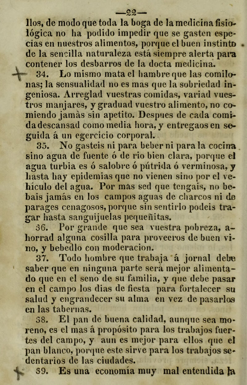 lios, de modo que toda la boga de la medicina fisio- lógica no ha podido impedir que se gasten espe- cias en nuestros alimentos, porque el buen instinto . de la sencilla naturaleza está siempre alerta para contener los desbarros de la docta medicina. 34. Lo mismo mata el hambre que las comilo- nas; la sensualidad no es mas que la sobriedad in- geniosa. Arreglad vuestras comidas, variad vues- tros manjares, y graduad vuestro alimento, no co- miendo jamás sin apetito. Después de cada comi- da descansad como media hora, y entregaos en se- guida á un egercicio corporal. 35. No gastéis ni para beber ni para la cocina sino agua de fuente ó de rio bien clara, porque el agua turbia es ó salobre ó pútrida ó verminosa, y hasta hay epidemias que no vienen sino por el ve- hículo del agua. Por mas sed que tengáis, no be- báis jamás en los campos aguas de cliarcos ni de parages cenagosos, porque sin sentirlo podéis tra- gar hasta sanguijuelas pequeñitas. 36. Por grande que sea vuestra pobreza, a- horrad alguna cosilla para proveeros de buen vi- no, y bebedlo con moderación. 37. Todo hombre que trabaja á jornal debe saber que en ninguna parte será mejor alimenta- do que en el seno de su familia, y que debe pasar en el campo los dias de fiesta para fortalecer su salud y engrandecer su alma en vez de pasarlas en las tabernas. 38. El pan de buena calidad, aunque sea mo- reno, es el mas á propósito para los trabajos fuer- tes del campo, y aun es mejor para ellos que el pan blanco, ponpie este sirve para los trabajos se- dentarios de las ciudades. 39. Es una economía muy mal entendida Ja