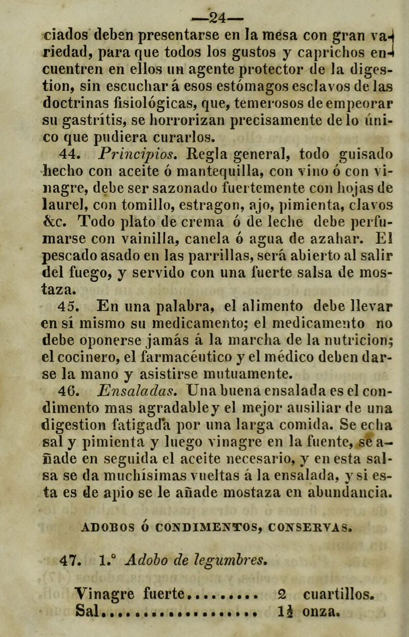 —24— ciados deben presentarse en la mesa con gran va^ riedad, para que todos los gustos y caprichos en4 cuentren en ellos un agente protector de la diges- tion, sin escuchar à esos estómagos esclavos de las doctrinas fisiológicas, que, temerosos de empeorar su gastritis, se horrorizan precisamente délo úni- co que pudiera curarlos. 44. Principios. Regla general, todo guisado hecho con aceite ó mantequilla, con vino ó con vi- nagre, debe ser sazonado fuertemente con hojas de laurel, con tomillo, estragon, ajo, pimienta, clavos ikc. Todo plato de crema ó de leche debe perfu- marse con vainilla, canela ó agua de azahar. El pescado asado en las parrillas, será abierto al salir del fuego, y servido con una fuerte salsa de mos- taza. 45. En una palabra, el alimento debe llevar en sí mismo su medicamento; el medicamento no debe oponerse jamás á la marcha de la nutrición; el cocinero, el farmacéutico y el médico deben dar- se la mano y asistirse mutuamente. 46. Ensaladas. Una buena ensalada es el con- dimento mas agradabley el mejor ausiliar de una digestion fatigada por una larga comida. Se echa sal y pimienta y luego vinagre en la fuente, se a- fiade en seguida el aceite necesario, y en esta sal- sa se da muchísimas vueltas á la ensalada, y si es- ta es de apio se le añade mostaza en abundancia. ADOBOS ó CONDIMENTOS, CONSERVAS, 47. l.“ Adoho de legumbres. Vinagre fuerte 2 cuartillos. Sal...... li onza.