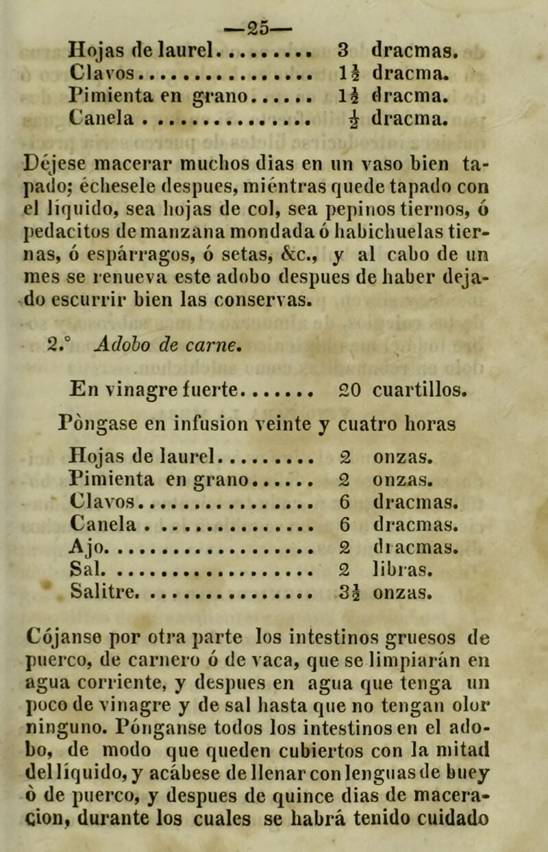 —25— Hojas de laurel 3 dracmas. Clavos lé dracma. Pimienta en grano lé dracma. Canela ^ dracma. Déjese macerar muchos dias en un vaso bien ta- pado; échesele después, miéntras quede tapado con el liquido, sea hojas de col, sea pepinos tiernos, ó pedacitüs de manzana mondada ó habichuelas tier- nas, ó espárragos, ó setas, &c., y al cabo de un mes se renueva este adobo después de haber deja- do escurrir bien las conservas. 2.° Adobo de carne. En vinagre íuei'te 20 cuartillos. Pongase en infusion veinte y cuatro horas Hojas de laurel... Pimienta en grano Clavos Canela Ajo Sal Salitre 2 onzas. 2 onzas. 6 dracmas. 6 dracmas. 2 dracmas. 2 libras. Sé onzas. Cójanse por otra parte los intestinos gruesos de puerco, de carnero ó de vaca, que se limpiarán en agua corriente, y después en agua que tenga un poco de vinagre y de sal hasta que no tengan olor ninguno. Pónganse todos los intestinos en el ado- bo, de modo que queden cubiertos con la mitad deilíquido, y acábese de llenar con lenguas de buey ó de puei’co, y después de quince dias de macera- cioD, durante los cuales se habrá tenido cuidado