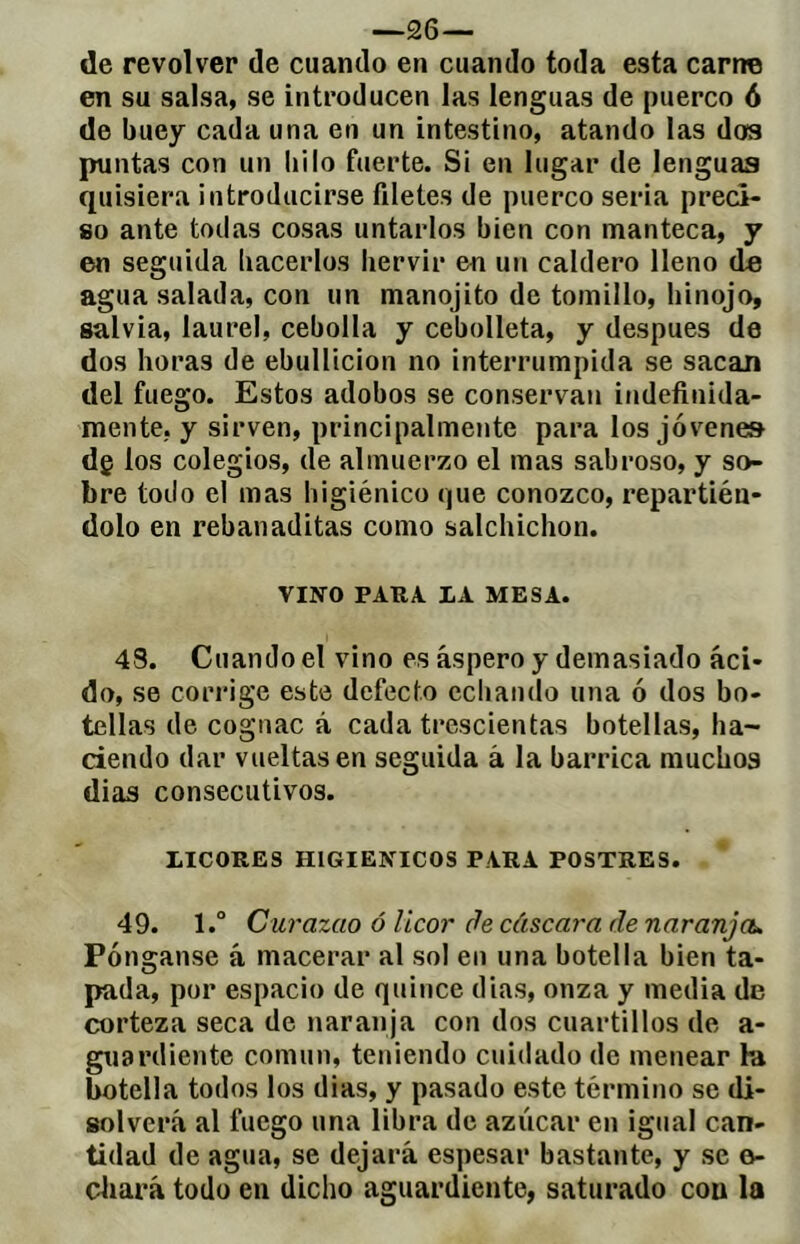 de revolver de cuando en cuando toda esta carne en su salsa, se introducen las lenguas de puerco 6 de buey cada una en un intestino, atando las dos puntas con un liilo fuerte. Si en lugar de lenguas quisiera introducirse filetes de puerco seria preci- so ante todas cosas untarlos bien con manteca, y en seguida liacerlos hervir en un caldero lleno de agua salada, con un manojito de tomillo, hinojo, salvia, laurel, cebolla y cebolleta, y después de dos horas de ebullición no interrumpida se sacan del fuego. Estos adobos se conservan indefinida- mente, y sirven, principalmente para los jóvenes dg los colegios, de almuerzo el mas sabroso, y so- bre todo el mas higiénico que conozco, repartién- dolo en rebanaditas como salchichón. VINO PAUA LA MESA. 4S. Cuando el vino es áspero y demasiado áci- do, se corrige este defecto echando una ó dos bo- tellas de cognac á cada trescientas botellas, ha- ciendo dar vueltas en seguida á la barrica muchos dias consecutivos. LICORES HIGIENICOS PARA POSTRES. 49. l.° Curazao ó licor de cáscara de naranjeu Pónganse á macerar al sol en una botella bien ta- pada, por espacio de quince dias, onza y media de corteza seca de naranja con dos cuartillos de a- guardiente común, teniendo cuidado de menear la botella todos los dias, y pasado este término se di- solverá al fuego una libra de azúcar en igual can- tidad de agua, se dejará espesar bastante, y se o- cliará todo en dicho aguardiente, saturado con la