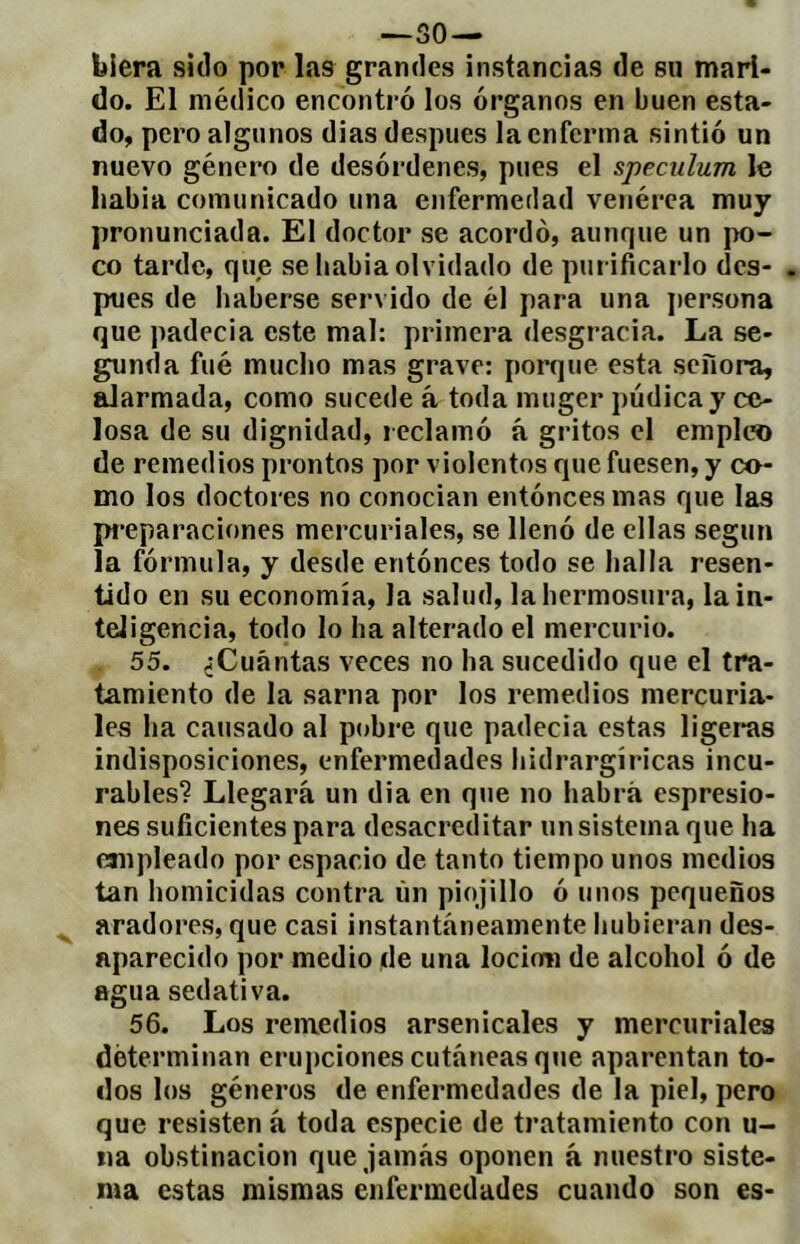 blera sido por las grandes instancias de su mari- do. El médico encontró los órganos en buen esta- do, pero algunos dias después la enferma sintió un nuevo género de desórdenes, pues el spéculum le liabia comunicado una enfermedad venérea muy pronunciada. El doctor se acordó, aunque un po- co tarde, quje se babia olvidado de purificarlo des- pués de haberse servido de él para una j)ersona que padecia este mal: primera desgracia. La se- gunda filé mucho mas grave: porque esta señora, alarmada, como sucede á toda muger púdica y ce- losa de su dignidad, l eclamó á gritos el empleo de remedios prontos por violentos que fuesen, y co- mo los doctores no conocían entóncesmas que las pi*eparaciones mercuriales, se llenó de ellas según la fórmula, y desde entónces todo se baila resen- tido en su economía, la salud, la hermosura, la in- teligencia, todo lo ha alterado el mercurio. 55. ¿Cuántas veces no ha sucedido que el tra- tamiento de la sarna por los remedios mercuria- les lia causado al pobre que padecia estas ligeras indisposiciones, enfermedades bidrargíricas incu- rables? Llegará un dia en que no habrá espresio- nes suficientes para desacreditar un sistema que ha empleado por espacio de tanto tiempo unos medios tan homicidas contra íin piojillo ó unos pequeños aradores, que casi instantáneamente hubieran des- aparecido por medio de una locion de alcohol ó de agua sedativa. 56. Los remedios arsenicales y mercuriales determinan erupciones cutáneas que aparentan to- dos los géneros de enfermedades de la piel, pero que resisten á toda especie de tratamiento con u- iia obstinación que jamás oponen à nuestro siste- ma estas mismas enfermedades cuando son es-