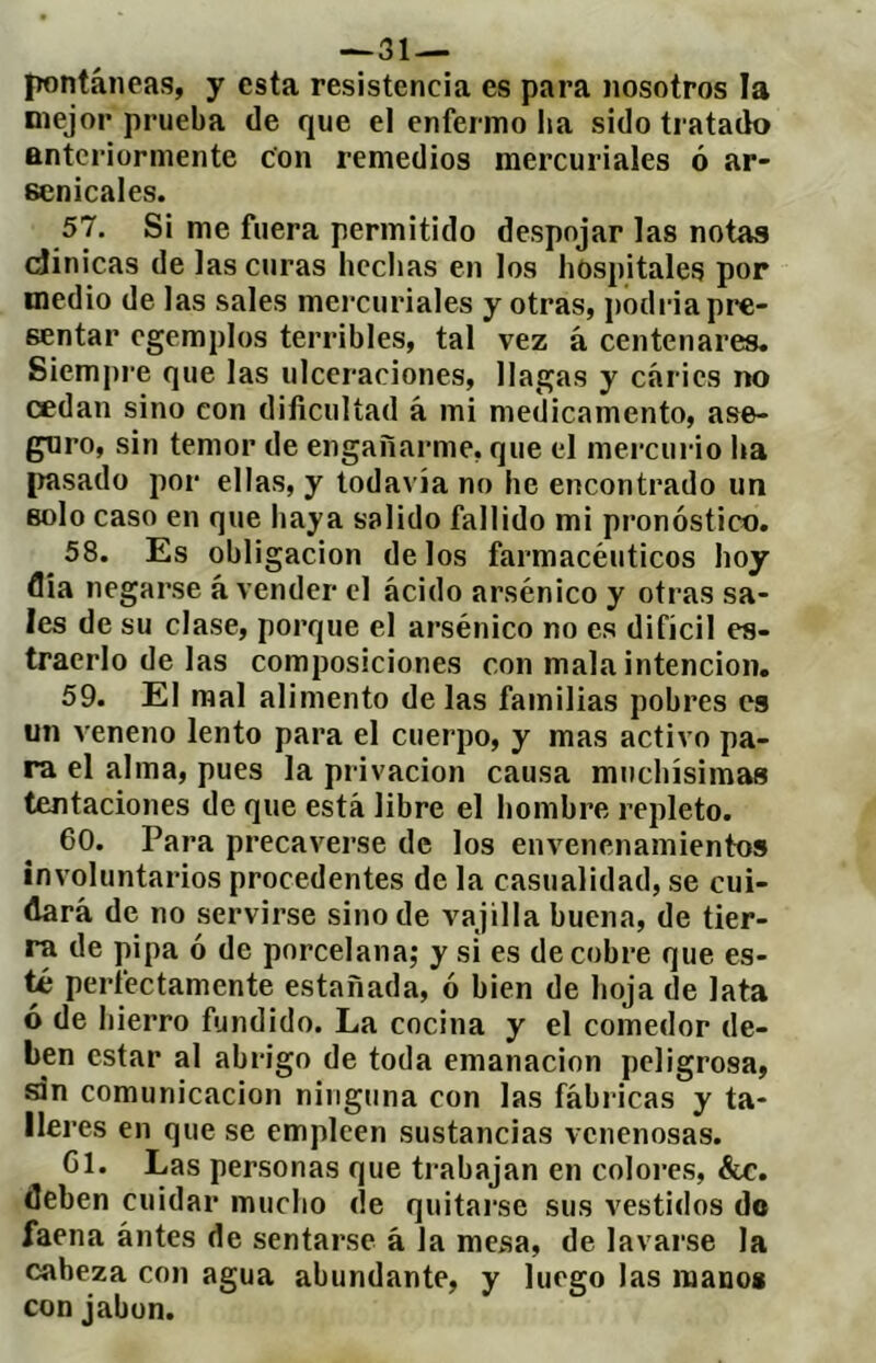 -^31 — pontáneas, y esta resistencia es para nosotros la mejor prueba de que el enfermo ha sido tratado anteriormente con remedios mercuriales ó ar- senicales. 57. Si me fuera permitido despojar las notas dioicas de las curas hechas en los hospitales por medio de las sales mercuriales y otras, podria pre- sentar egemplos terribles, tal vez á centenares. Siempre que las ulceraciones, llagas y caries no cedan sino con dificultad á mi medicamento, ase- guro, sin temor de engañarme, que el mercurio ha pasado por ellas, y todavía no he encontrado un solo caso en que haya salido fallido mi pronóstico. 58. Es obligación délos farmacéuticos hoy flia negarse á vender el ácido arsénico y otras sa- les de su clase, porque el arsénico no es difícil es- traerlo de las composiciones con mala intención. 59. El mal alimento de las familias pobres es un veneno lento para el cuerpo, y mas activo pa- ra el alma, pues la privación causa muchísimas tentaciones de que está libre el hombre repleto. 60. Para precaverse de los envenenamientos involuntarios procedentes de la casualidad, se cui- dará de no servirse sino de vajilla buena, de tier- ra de pipa ó de porcelana; y si es de cobre que es- té perfectamente estañada, ó bien de hoja de lata ó de hierro fundido. La cocina y el comedor de- ben estar al abrigo de toda emanación peligrosa, án comunicación ninguna con las fábricas y ta- lleres en que se empleen sustancias venenosas. Cl. Las personas que ti’abajan en coloi-es, &c. deben cuidar mucho de quitarse sus vestidos do faena ántes de sentarse á la mesa, de lavarse la cabeza con agua abundante, y luego las manos con jabón.