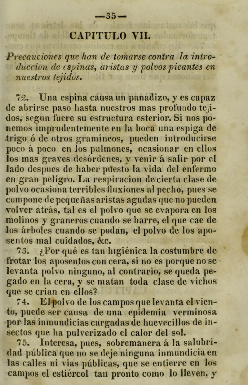 —35 — CAPITULO VIL Pi •ecaucioncs que han de tomarse contra la intro- ducción de (Spinas, aí istas y polvos picantes en miesiros tejidos. 72. Una espina causa un panadizo, y es capaz de abrirse paso liasta nuestros mas profundo teji- dos, según fuere su estructura esterior. Si nos po- remos imprudentemente en la boca una espiga de •trigo ó de otros gi-amíneos, pueden introducirse poco á poco en los pulmones, ocasionar en ellos los mas graves desórdenes, y venir á salir por el lado después de haber pitesto la vida del enfermo en gran peligro. La i’es]nracion de cierta clase de polvo ocasiona terribles fluxiones al pecho, pues se com])one de pequeñas aristas agudas que no pueden volver atrás, tal es el polvo que se evajmi’a en los molinos y gi-aneros cuando se barre, el que cae de los árboles cuando se podan, el polvo de los apo- sentos mal cuidados, ¿ce. 73. ¿Por qué es tati higiénica la costumbre de frotar los aposentos con cera, si no es porque no se levanta polvo ninguno, al contrario, se queda pe- gado en la cera, y se matan toda clase de vichos que se crian en ellos? 74. El polvo de los campos que levanta el vien- to, puede ser causa de una epidemia verminosa por las inmundicias cargadas de huevecillos de in- sectos que ha pulverizado el calor del sol. 75. Interesa, pues, sobremanera á la salubri- dad pública que no se deje ninguna inmundicia en las calles ni vias públicas, que se entierre en los campos el estiércol tan pronto como lo lleven, y