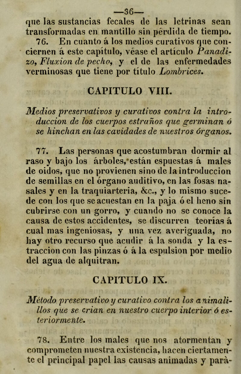 que las sustancias fecales de las letrinas sean transformadas en mantillo sin pérdida de tiempo. 76. En cuanto á los medios curativos que con- ciernen á este capítulo, véase el articulo Panadi- zo, Fluxion de pecho, y el de las enfermedades verminosas que tiene por título Lombrices, CAPITULO VIII. Medios preservativos y curativos contra la inti'o- duccion de los cuerpos estruños que germinan ó se hinchan en las cavidades de nuestros órganos. 77. Las personas que acostumbran dormir al raso y bajo los árboles,‘están espuestas á males de oídos, que no provienen sino de la introducción de semillas en el órgano auditivo, en las fosas na- sales y en la traquiarteria, &c., y lo mismo suce- de con los que se acuestan en la paja ó el heno sin cubrirse con un gorro, y cuando no se conoce la causa de estos accidentes, se discurren teorías á cual mas ingeniosas, y una vez averiguada, no hay otro recurso que acudir á la sonda y la es- traccion con las pinzas ó á la espulsion por medio del agua de alquitrán. CAPITULO IX. Método preservativo y curativo contra los animali- líos que se crian en nuestro cuerpo interior ó es- teriormente. 78. Entre los males que nos atormentan y comprometen nuestra existencia, hacen ciertamen- te el principal papel las causas animadas y para-