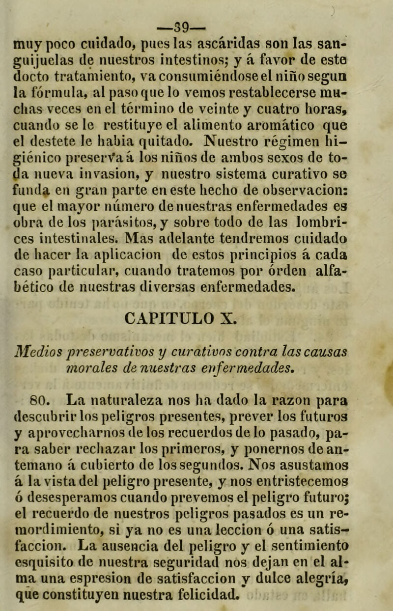 —39— muy poco cuidado, pues las ascáridas son las san- guijuelas de nuestros intestinos; y á favor de este docto tratamiento, va consumiéndose el niño según la fórmula, al paso que lo vemos restablecerse mu- chas veces en el término de veinte y cuatro horas, cuando se le restituye el alimento aromático que el destete le había quitado. Nuestro régimen hi- giénico preserva á los niños de ambos sexos de to- da nueva invasión, y nuestro sistema curativo se funda en gran parte en este hecho de observación: que el mayor número de nuestras enfermedades es obra de los parásitos, y sobre todo de las lombri- ces intestinales. Mas adelante tendremos cuidado de hacer la aplicación de estos principios á cada caso particular, cuando tratemos por orden alfa- bético de nuestras diversas enfermedades. CAPITULO X. Medios preservativos y curativos contra las causas inórales de nuestras enfermedades. 80. La naturaleza nos ha dado la razón para descubrir los peligros presentes, prever los futuros y aprovecharnos de los recuerdos de lo pasado, pa- ra saber rechazar los primeros, y ponernos de an- temano á cubierto de los segundos. Nos asustamos á la vista del peligro presente, y nos entristecemos ó desesperamos cuando prevemos el peligro futuroj el recuerdo de nuestros peligros pasados es un re- mordimiento, si ya no es una lección ó una satis- facción. La ausencia del peligro y el sentimiento esquisito de nuestra seguridad nos dejan en el al- ma una espresion de satisfacción y dulce alegría, que constituyen nuestra felicidad.