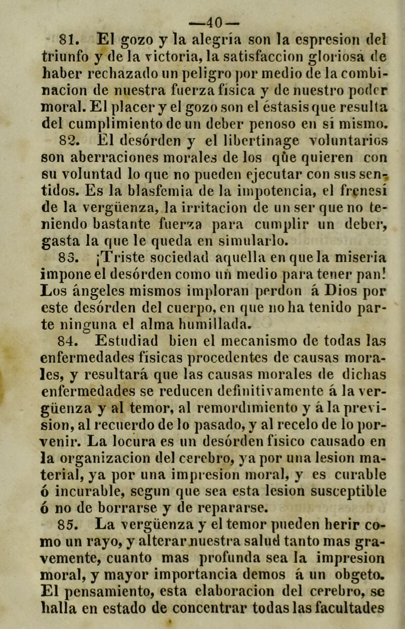 —40 — 81. El gozo y la alegría son la esprcsion del triunfo y de la victoria, la satisfacción gloriosa de haber rechazado un peligro ))or medio de la combi- nación de nuestra fuerza física y de nuestro poder moral. El placer y el gozo son el éstasisque resulta del cumplimiento de un deber penoso en sí mismo. 82. El desorden y el libertinage voluntarios son aberraciones morales de los qúe quieren con su voluntad lo que no pueden ejecutar con sus sen-, tidos. Es la blasfemia de la impotencia, el frenesí de la vergüenza, la irritación de un ser que no te- niendo bastante fuerza para cumplir un debei’, gasta la que le queda en simularlo. 83. ¡Triste sociedad aquella en que la miseria impone el desorden como un medio para tener pan! Los ángeles mismos imploran perdón á Dios por este desorden del cuerpo, en que no ha tenido par- te ninguna el alma humillada. 84. Estudiad bien el mecanismo de todas las enfermedades físicas procedentes de causas mora- les, y resultará que las causas morales de dichas enfermedades se reducen definitivamente á la ver- güenza y al temor, al remordimiento y á la previ- sión, al recuerdo de lo pasado, y al recelo de lo por- venir. La locura es un desorden físico causado en la Organización del cerebro, ya por una lesión ma- terial, ya por una impresión moral, y es curable ó incurable, según que sea esta lesión susceptible ó no de borrarse y de repararse. 85. La vergüenza y el temor pueden herir co- mo un rayo, y alterarnuestra salud tanto mas gra- vemente, cuanto mas profunda sea la impresión moral, y mayor importancia demos á un obgeto. El pensamiento, esta elaboración del cerebro, se halla en estado de concentrar todas las facultades