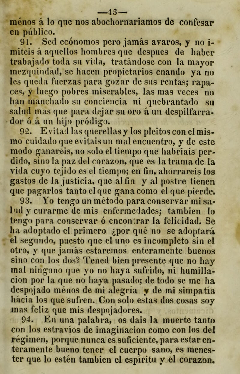 —43—“ menos á lo que nos abocliornariamos de confesar en público. 91. Sed ecónomos pero jamás avaros, y no i- miteis á aquellos hombres que después de haber trabajado toda su vida, tratándose con la mayor mezquindad, se hacen propietarios cuando ya no les queda fuerzas para gozar de sus rentas; rapa- ces, y luego pobres miserables, las mas veces no han manchado su conciencia ni quebrantado su salud mas que para dejar su oro à un despilfarra- dor ó à un hijo pródigo. 92. Evitad las querellas y los pleitos con el mis- mo cuidado que evitáis un mal encuentro, y de este modo ganareis, no solo el tiempo que habriais per- dido, sino la paz del corazón, que es la trama de la vida cuyo tejido es el tiemjto; en fin, ahorrareis los gastos de la justicia, que al fin y al postre tienen que pagarlos tanto el que gana como el que pierde. 93. Yo tengo un método para conservar mi sa- lud y curarme de mis enfermedades; también lo tengo para conservar ó encontrar la felicidad. Se ha adoptado el primero ¿por qué no se adoptará el segundo, puesto que el uno es incompleto sin el otro, y que jamás estaremos enteramente buenos sino con los dos? Tened bien presente que no hay mal ninguno que yo no haya sufrido, ni humilla- ción por la que no haya pasado; de todo se me ha despojado ménos de mi alegría y de mi simpatía hácia los que sufren. Con solo estas dos cosas soy mas feliz que mis despojadores. 94. En una palabra, os dais la muerte tanto con los estravíos de imaginación como con los del régimen, porque nunca es suficiente, para estar en- teramente bueno tener el cuerpo sano, es menes- ter que lo estén también el espíritu y el corazón.