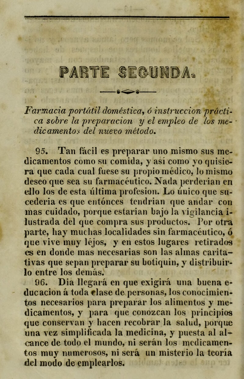 Farmacia ‘portátil doméstica^ ó instrucción prácti- ca sohre. la preparación y el empleo de los me- ■ dic amentos del nuevo método. 95. Tan fácil es preparar uno mismo sus me- dicamentos como su comida, y así como yo quisie- ra que cada cual fuese su ¡u opio médico, lo mismo deseo que sea su farmacéutico. Nada perdei ian en ello los de esta última ])rofesion. Lo líuico que su- cedería es que entonces tendrían que andar con mas cuidado, porque estarían bajo la vigilancia i- lustrada del que compra sus productos. Por otra parte, hay muchas localidades sin farmacéutico, ó que vive muy léjos, y en estos lugares retirados es en donde mas necesarias son las almas carita- tivas que sepan preparar su botiquín, y distribuir- lo entre los demás. 96. Dia llegará en que exigirá una buena e- ducacion á toda elase de personas, los conocimien- tos necesarios para preparar los alimentos y me- dicamentos, y para que conozcan los principios que conservan y hacen recobrar la salud, porque lina vez simplificada la medicina, y puesta al al- cance de todo el mundo, ni serán los medicamen- tos muy numerosos, ni será un misterio la teoría del modo de emplearlos.