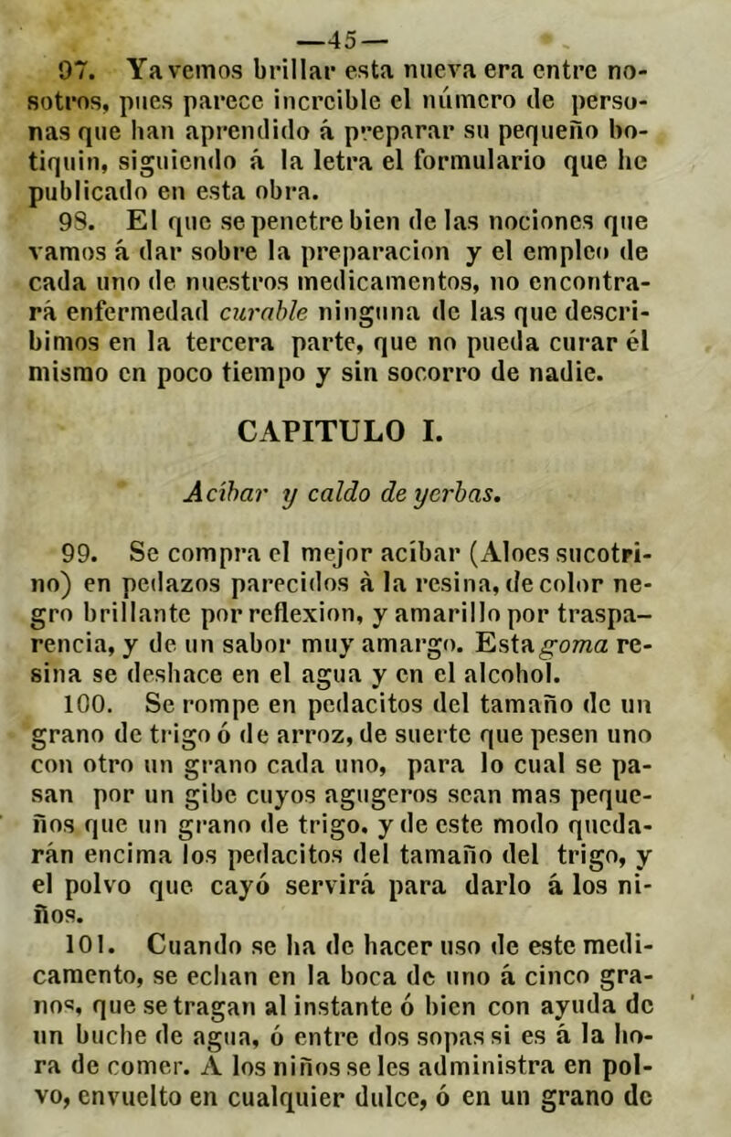 —45 — 97. Ya vemos brillar esta nueva era entre no- sotros, pues parece increíble el número de perso- nas que han aprendido á preparar su pequeño bo- tiquín, siguiendo á la letra el formulario que he publicado en esta obra. 9S. El que se penetre bien de las nociones que vamos á dar sobre la preparación y el empleo de cada uno de nuestros medicamentos, no encontra- rá enfermedad curable ninguna de las que descri- bimos en la tercera parte, que no pueda curar él mismo en poco tiempo y sin socorro de nadie. CAPITULO I. Acíbar y caldo de yerbas. 99. Se compra el mejor acíbar (Aloes sucotri- no) en pedazos parecidos à la resina, de color ne- gro brillante por reflexión, y amarillo por traspa- rencia, y de un sabor muy amargo. Estag^rowa re- sina se deshace en el agua y en el alcohol. 100. Se rompe en pedacitos del tamaño de un grano de tingo ó de arroz, de suerte que pesen uno con otro un grano cada uno, para lo cual se pa- san por un gibe cuyos agugeros sean mas peque- ños que un grano de trigo, y de este modo queda- rán encima Tos pedacitos del tamaño del trigo, y el polvo que cayó servirá para darlo à los ni- ños. 101. Cuando se ha de hacer uso de este medi- camento, se echan en la boca de uno à cinco gra- no<5, que se tragan al instante ó bien con ayuda de un buche de agua, ó entre dos sopas si es á la ho- ra de comer. A los niños se les administra en pol- vo, envuelto en cualquier dulce, ó en un grano de