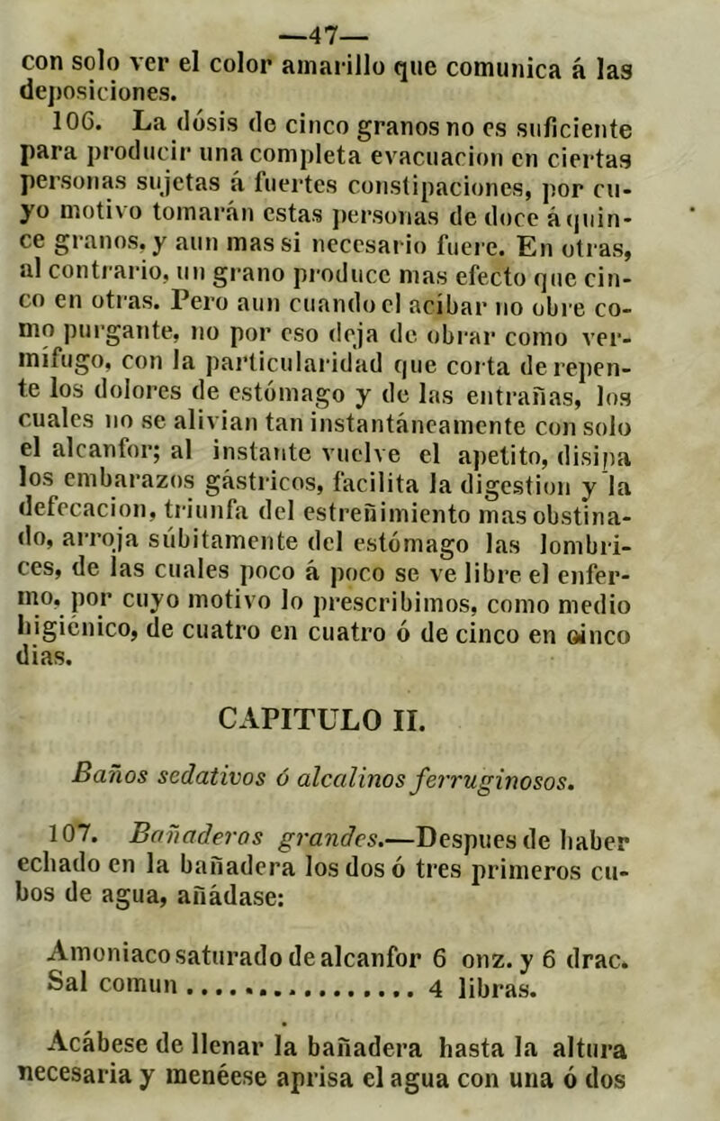 —47— con solo ver el color amarillo que comunica á las de])osic¡ones. 106. La dosis de cinco granos no es suficiente para producii* una completa evacuación en ciertas personas sujetas á fuertes constipaciones, por cu- yo moti\o tomarán estas jiersonas de doce ácjuin- ce granos, y aun mas si necesario fuere. En otras, al contrario, un grano pi'oducc mas efecto que cin- co en otras. Pero aun cuando el acíbar no obi e co- mo pui'gante, no por eso deja de obrar como ver- mífugo, con la pai’ticulaiddad que corta de repen- te los dolores de estómago y de las entrañas, los cuales no se alivian tan instantáneamente con solo el alcanfor; al instante vuelve el apetito, disipa los embarazos gástricos, facilita la digestion y la defecación, triunfa del estreñimiento mas obstina- do, arroja súbitamente del estómago las lombri- ces, de las cuales poco á poco se ve libre el enfer- mo, por cuyo motivo lo prescribimos, como medio higiénico, de cuatro en cuatro ó de cinco en oinco dias. CAPITULO II. Baños sedativos ó alcalinos ferruginosos. 107. Bañaderos grandes.—Después de haber echado en la bañadora los dos ó tres primeros cu- bos de agua, añádase: Amoniaco saturado de alcanfor 6 onz. y6 drac. Sal común 4 libras. Acábese de llenar la bañadera hasta la altura necesaria y menéese aprisa el agua con una ó dos