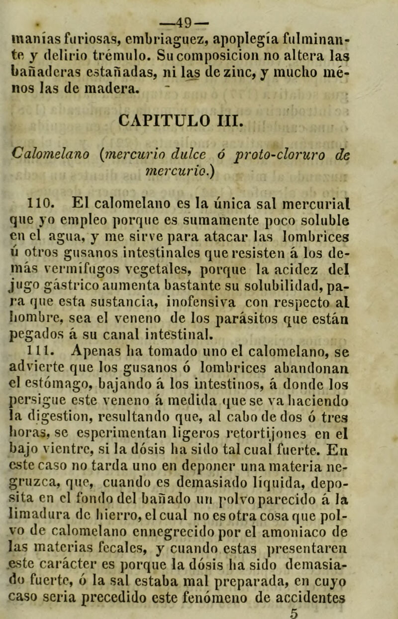 —49 — manías furiosas, embriaguez, apoplegía fulminan- te y delirio trémulo. Su composición no altera las banaderas estañadas, ni de zinc, y mucho mé- nos las de madera. CAPITULO III. Calomelano (jnercurio dulce ó ’proto-cloruro de mercurio.) 110. El calomelano es la única sal mercurial que yo empleo porque es sumamente poco soluble en el agua, y me sirve para atacar las lombrices ú otros gusanos intestinales que resisten á los de- más vermífugos vegetales, porque la acidez del jugo gástrico aumenta bastante su solubilidad, pa- ra que esta sustancia, inofensiva con respecto al hombre, sea el veneno de los parásitos que están pegados á su canal intestinal. 111. Apenas ha tomado uno el calomelano, se advierte que los gusanos ó lombrices abandonan el estómago, bajando á los intestinos, á donde los persigue este veneno à medida (juese va haciendo la digestion, resultando que, al cabo de dos ó tres horas, se esperimentan ligeros retortijones en el bajo vientre, si la dosis ha sido tal cual fuerte. En este caso no tarda uno en deponer una materia ne- gruzca, que, cuando es demasiado líquida, depo- sita en el fondo del bañado un polvo parecido á la limadura de liierro, elcual no es otra cosa que pol- vo de calomelano ennegrecido por el amoniaco de las materias fecales, y cuando estas presentaren .este carácter es porque la dosis ha sido demasia- do fuerte, ó la sal estaba mal preparada, en cuyo caso seria precedido este fenómeno de accidentes 5