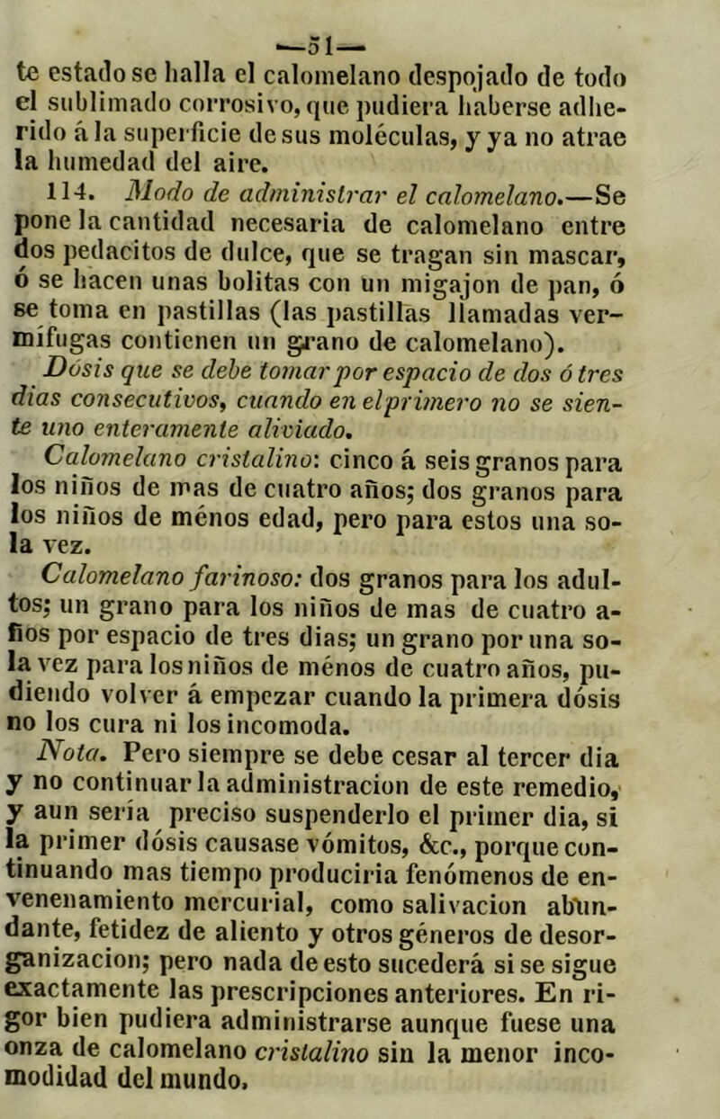 *—51—> te estallóse lialla el calonielano despojado de todo el sublimado corrosivo, que pudiera haberse adlie- rido ala superficie desús moléculas, y ya no atrae la humedad del aire. 114. Modo de administrar el calomelano.—Se pone la cantidad necesaria de calomelano entre dos pedacitos de dulce, que se tragan sin mascar, o se hacen unas bolitas con un migajon de pan, ó se toma en pastillas (las pastillas liamadas ver- mífugas contienen un gi’ano de calomelano). Dosis que se dehe tomar por espacio de dos ó tres dias consecutivos^ cuando en el primero no se sien- te uno enteramente aliviado. Calomelano cristalino: cinco á seis granos para los niños de mas de cuatro años; dos granos para los niños de ménos edad, pero para estos una so- la vez. Calomelano farinoso: dos granos para los adul- tos; un grano para los niños de mas de cuatro a- fios por espacio de tres dias; un grano poruña so- la vez para los niños de ménos de cuatro años, pu- diendo volver á empezar cuando la primera dosis no los cura ni los incomoda. Nota. Pero siempre se debe cesar al tercer dia y no continuar la administración de este remedio, y aun sería preciso suspenderlo el primer dia, si la primer dosis causase vómitos, &c., porque con- tinuando mas tiempo produciria fenómenos de en- venenamiento mercurial, como salivación abtm- dante, fetidez de aliento y otros géneros de desor- ganización; pero nada de esto sucederá si se sigue exactamente las prescripciones anteriores. En ri- gor bien pudiera administrarse aunque fuese una onza de calomelano cristalino sin la menor inco- modidad del mundo»