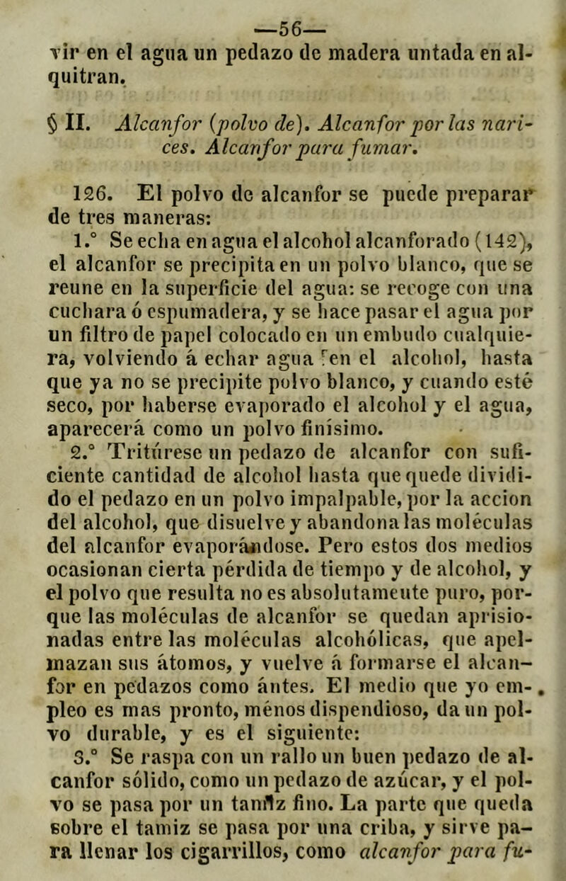 —sé- vir en el agua un pedazo de madera untada en al- quitrán. § II. Alcanfor {polvo de). Alcanfor por las nari- ces. Alcanfor pura fumar. 126. El polvo de alcanfor se puede preparar de tres maneras: 1. ° Se echa en agua el alcohol alcanforado (142), el alcanfor se precipita en un polvo blanco, que se reúne en la superficie del agua: se recoge con una cucliara ó espumadera, y se hace pasar el agua por un filtro de papel colocado en un embudo cualquie- ra, volviendo á echar agua !^en el alcohol, hasta que ya no se precipite polvo blanco, y cuando esté seco, por haberse evaporado el alcohol y el agua, aparecerá como un polvo finísimo. 2. ° Tritúrese un pedazo de alcanfor con sufi- ciente cantidad de alcohol hasta que quede dividi- do el pedazo en un polvo impalpable, por la acción del alcohol, que disuelve y abandónalas moléculas del alcanfor evaporááidose. Pero estos dos medios ocasionan cierta pérdida de tiempo y de alcohol, y el polvo que resulta no es absolutamente puro, por- que las moléculas de alcanfor se quedan aprisio- nadas entre las moléculas alcohólicas, que apel- mazan sus átomos, y vuelve á formarse el alcan- for en pedazos como ántes. El medio que yo em-, pleo es mas pronto, ménos dispendioso, da un pol- vo durable, y es el siguiente: 3. ° Se raspa con un rallo un buen pedazo de al- canfor sólido, como un pedazo de azúcar, y el pol- vo se pasa por un tanflz fino. La parte que queda Bobre el tamiz se pasa por una criba, y sirve pa- ra llenar los cigarrillos, como alcanfor para fu-