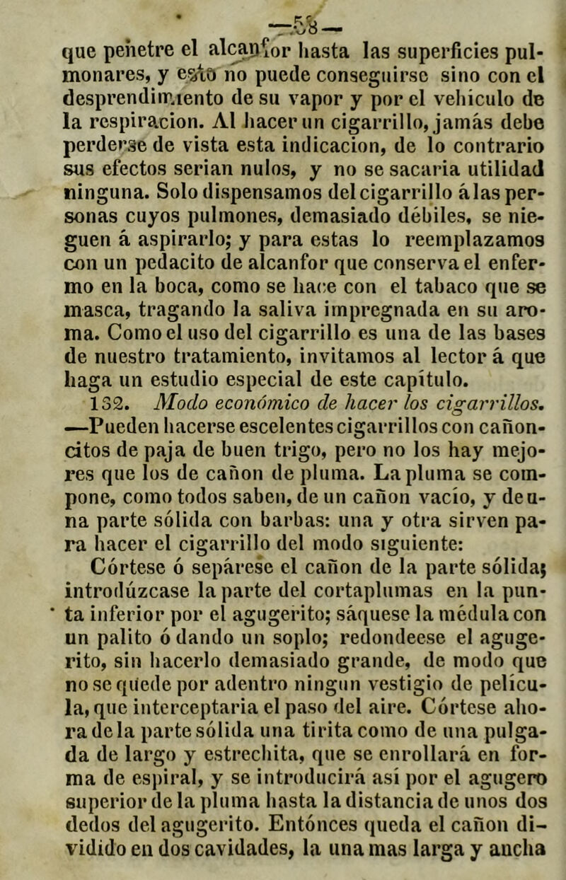 que penetre el alcap^or hasta las superficies pul- monares, y 6^,0 lío puede conseguirse sino con el desprendimiento de su vapor y por el veliiculo de la respiración. Al hacer un cigarrillo, jamás debe perderse de vista esta indicación, de lo contrario sus efectos serian nulos, y no se sacaría utilidad ninguna. Solo dispensamos del cigarrillo alas per- sonas cuyos pulmones, demasiado débiles, se nie- guen á aspirarlo; y para estas lo reemplazamos con un pedacito de alcanfor que conserva el enfer- mo en la boca, como se hace con el tabaco que se masca, tragando la saliva impregnada en su aro- ma. Como el uso del cigarrillo es una de las bases de nuestro tratamiento, invitamos al lector á que haga un estudio especial de este capítulo. 132. Modo económico de hacer los cigarrillos. —Pueden hacerse escelentes cigarrillos con cañon- dtos de paja de buen trigo, pero no los hay mejo- res que los de canon de pluma. La pluma se com- pone, como todos saben, de un canon vacío, y deu- na parte sólida con barbas: una y otra sirven pa- ra hacer el cigarrillo del modo siguiente: Córtese ó sepárese el cañón de la parte sólida; introdúzcase la parte del cortaplumas en la pun- ‘ ta inferior por el agugerito; sáquese la médula con un palito ó dando un soplo; redondéese el aguge- rito, sin hacerlo demasiado grande, de modo que noseqiíedepor adentro ningún vestigio de pelícu- la, que interceptaría el paso del aire. Córtese aho- ra déla parte sólida una tirita como de una pulga- da de largo y estrechita, que se enrollará en for- ma de espiral, y se introducirá así por el agugero superior de la pluma hasta la distancia de unos dos dedos del agugerito. Entónces queda el cañón di- vidido en dos cavidades, la una mas larga y ancha