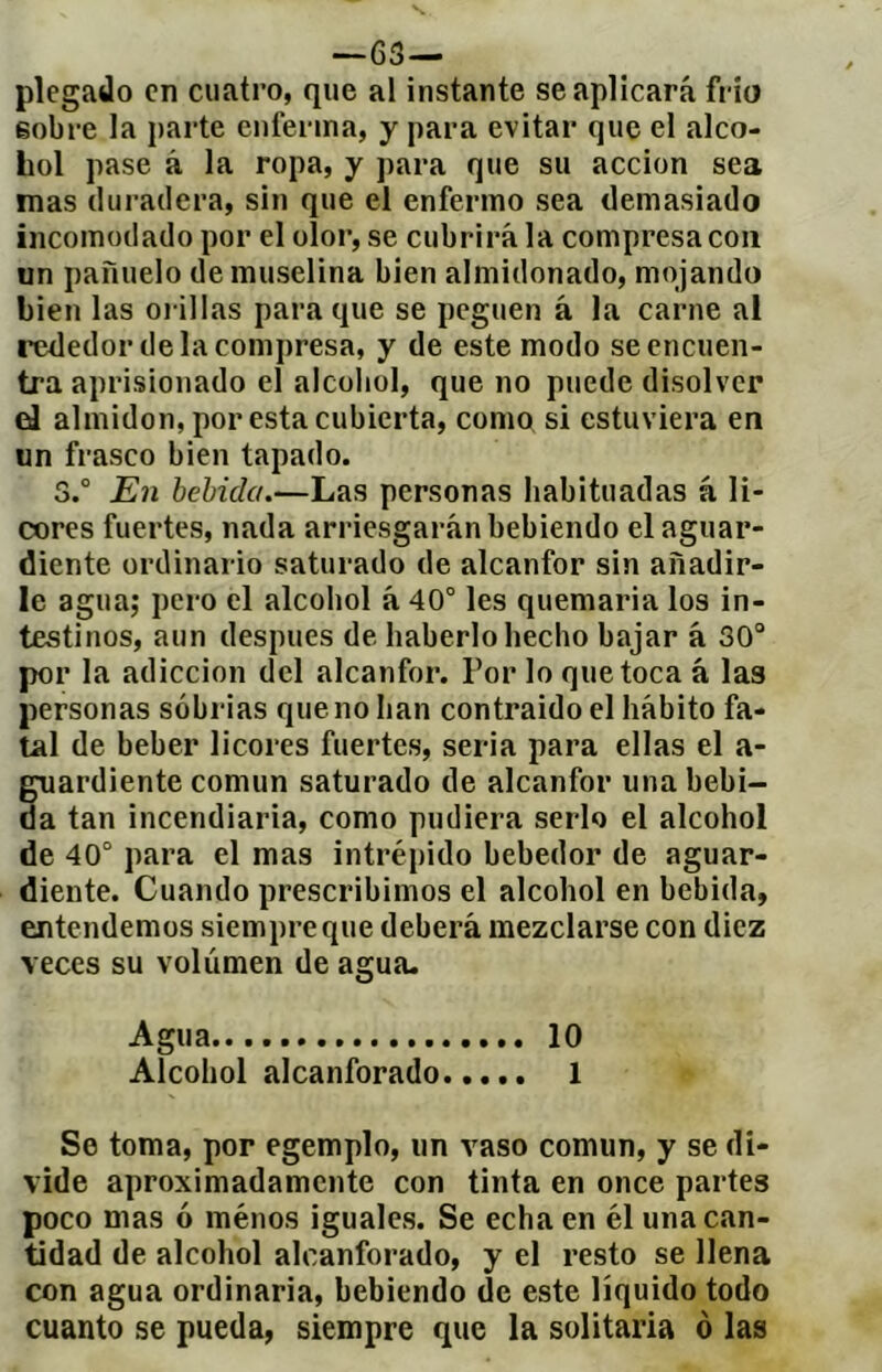 —63— plegado en cuatro, que al instante se aplicará frío sobre la parte enferma, y para evitar que el alco- hol pase á la ropa, y para que su acción sea mas duradera, sin que el enfermo sea demasiado incomodado por el olor, se cubrirá la compresa coa un pañuelo de muselina bien almidonado, mojando bien las oi illas para que se peguen á la carne al rededor de la compresa, y de este modo se encuen- tra aprisionado el alcohol, que no puede disolver eJ almidón, por esta cubierta, como si estuviera en un frasco bien tapado. 3.° En bebida.—Las personas habituadas á li- cores fuertes, nada arriesgarán bebiendo el aguar- diente ordinario saturado de alcanfor sin añadir- le agua; pero el alcohol á 40° les quemarla los in- testinos, aun después de haberlo hecho bajar á 30“ por la adicción del alcanfor. Por lo que toca á las personas sobrias que no han contraido el hábito fa- tal de beber licores fuertes, seria para ellas el a- guardiente común saturado de alcanfor una bebi- da tan incendiaria, como pudiera serlo el alcohol de 40° para el mas intrépido bebedor de aguar- diente. Cuando prescribimos el alcohol en bebida, entendemos siempre que deberá mezclarse con diez veces su volumen de agua- Agua 10 Alcohol alcanforado 1 Se toma, por egemplo, un vaso común, y se di- vide aproximadamente con tinta en once partes poco mas ó ménos iguales. Se echa en él unacíin- tidad de alcohol alcanforado, y el resto se llena con agua ordinaria, bebiendo de este líquido todo cuanto se pueda, siempre que la solitaria o las