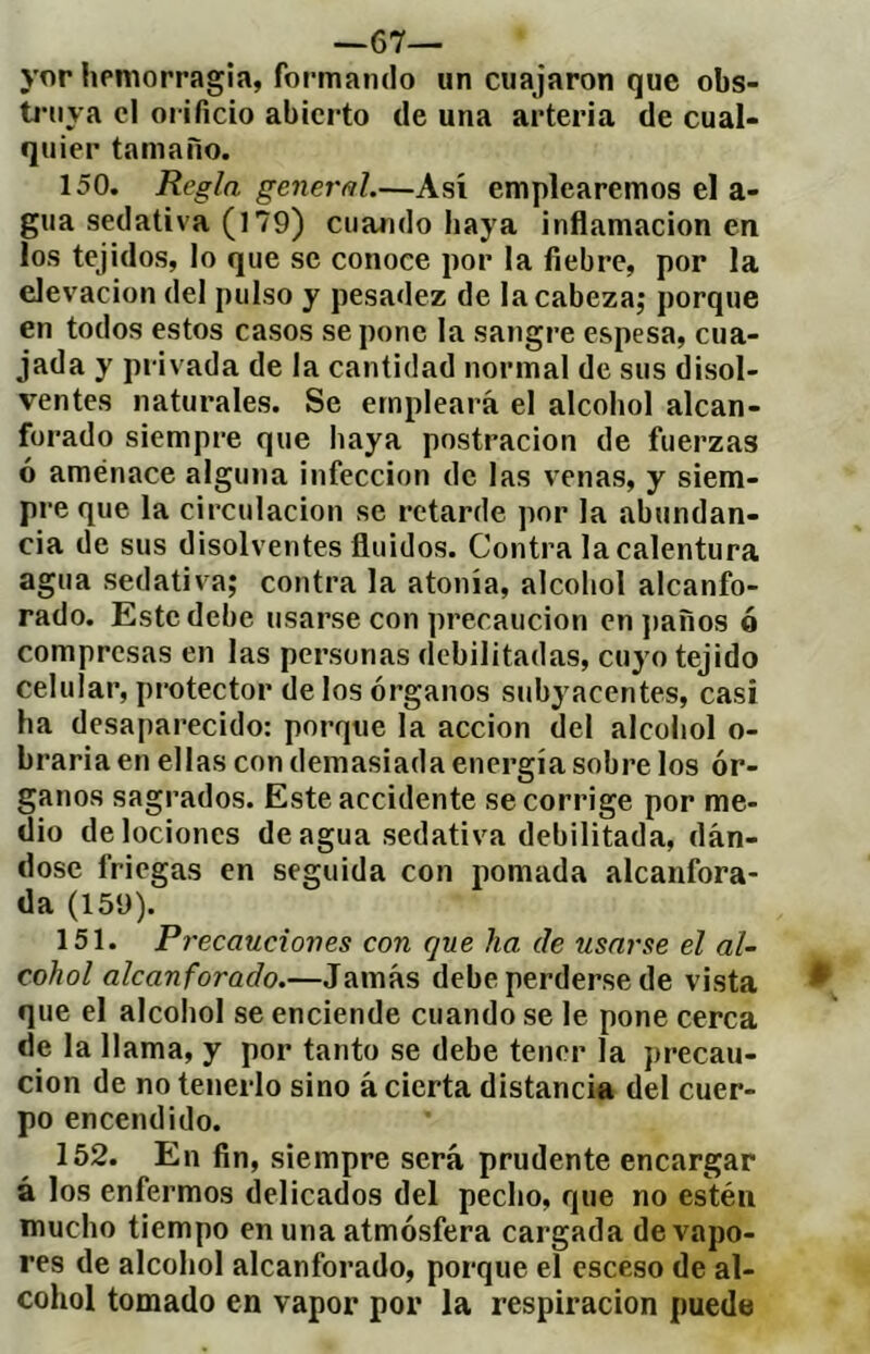 —67— yor hemorragia, formando un cuajaron que obs- tj-nya cl oi ificio abierto de una arteria de cual- quier tainano. 150. Regla general.—Así emplearemos el a- gua sedativa (179) cuando haya inflamación en los tejidos, lo que se conoce por la fiebre, por la elevación del pulso y pesadez de la cabeza; porque en todos estos casos se pone la sangre espesa, cua- jada y privada de la cantidad normal de sus disol- ventes naturales. Se empleará el alcohol alcan- forado siempre que haya postración de fuerzas ó aménace alguna infección de las venas, y siem- pre que la circulación se retarde por la abundan- cia de sus disolventes fluidos. Contra la calentura agua sedativa; contra la atonía, alcohol alcanfo- rado. Este debe usarse con precaución en jjaños ó compresas en las personas debilitadas, cuyo tejido celular, protector de los órganos subyacentes, casi ha desaparecido: porque la acción del alcohol o- braria en ellas con demasiada energía sobre los ór- ganos sagrados. Este accidente se corrige por me- dio de lociones de agua sedativa debilitada, dán- dose friegas en seguida con pomada alcanfora- da (159). 151. Precauciones con que ha de usarse el al- cohol alcanforado.—Jamás debe perderse de vista que el alcohol se enciende cuando se le pone cerca de la llama, y por tanto se debe tener la precau- ción de no tenerlo sino á cierta distancia del cuer- po encendido. 152. En fin, siempre será prudente encargar á los enfermos delicados del pecho, que no estén mucho tiempo en una atmósfera cargada de vapo- res de alcohol alcanforado, porque el esceso de al- cohol tomado en vapor por la respiración puede