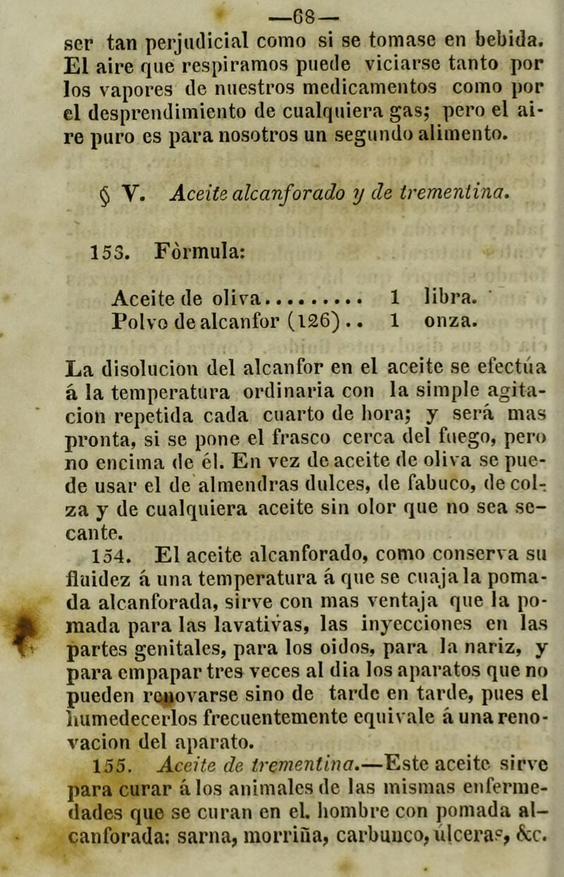 —G8 — ser tan perjudicial como si se tomase en bebida. El aire que respiramos puede viciarse tanto por los vapores de nuestros medicamentos como por el desprendimiento de cualquiera gas; pero el ai- re puro es para nosotros un segundo alimento. § V. AceiU alcanforado y de trementina. 153. Fórmula: Aceite de oliva 1 libra. Polvo de alcanfor (l26) .. 1 onza. La disolución del alcanfor en el aceite se efectúa à la temperatura ordinaria con la simple agita- ción repetida cada cuarto de hora; y será mas pronta, si se pone el frasco cerca del fuego, pero no encima de él. En vez de aceite de oliva se pue- de usar el de almendras dulces, de fabuco, de col- za y de cualquiera aceite sin olor que no sea se- cante. 154. El aceite alcanforado, como conserva su fluidez á una temperatura á que se cuaja la poma- da alcanforada, sirve con mas ventaja que la po- mada para las lavativas, las inyecciones en las partes genitales, para los oidos, para la nariz, y para empapar tres veces al dia los aparatos que no pueden ro^ovarse sino de tarde en tarde, pues el humedecerlos frecuentemente equivale á una reno- vación del aparato. 155. Aceite de trementina.—Este aceite sirve para curar álos animales de las mismas enferme- dades que se curan en el. hombre con pomada al- canforada: sarna, morriña, carbunco, úlcera?, &c.