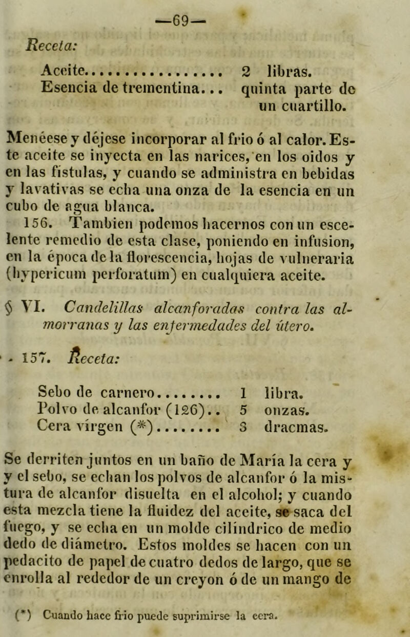 —69— Receta: Aceite 2 libras. Esencia de trementina... quinta parte de un cuartillo. Menéese y déjese incorporar al frió ó al calor. Es- te aceite se inyecta en las narices, en los oidos y en las fístulas, y cuando se administra en bebidas y lavativas se ceba una onza de la esencia en un cubo de agua blanca. 156. También podemos hacernos con un esce- lente remedio de esta clase, poniendo en infusion, en la épocadelafloi-escencia, hojas de vulneraria (l)ypericum perforatum) en cualquiera aceite. $ \I. Candelillas alcanforadas contra las al~ marranas y las enfermedades del útero. - 157. Receta: Sebo de carnero 1 libra. Polvo de alcanfor (l£6).. 5 onzas. Cera virgen (*) 3 d rae mas. Se derriten juntos en un baño de María la cera y y el sebo, se echan los polvos de alcanfor ó la mis- tura de alcanfor disuelta en el alcohol; y cuando esta mezcla tiene la fluidez del aceite, se saca del fuego, y seecliaen un molde cilindrico de medio dedo de diámetro. Estos moldes se hacen con un pedacito de papel de cuatro dedos de largo, que se enrolla al rededor de un creyón ó de un mango de (*) Cuando hace frió puede suprimirse la cera.