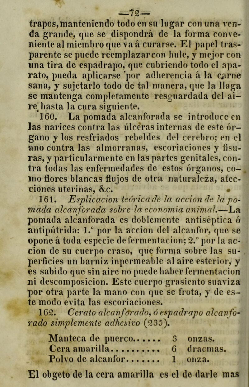 —72— trapos,manteniendo todo en su lugar con una ven- da grande, que se dispondrá de la forma conve- niente al miembro que va á curarse. El papel tras- parente se puede reemplazarcon liule, y mejor con lina tira de espadrapo, que cubriendo todo el apa- rato, pueda aplicarse 'por adherencia á la cíirne sana, y sujetarlo todo de tal manera, que la llaga se mnntenga completamente resguardada del ai- re’basta la cura siguiente. 160. La pomada alcanforada se introduce en las narices contra las lilceras internas de este ór- gano y los resfriados rebeldes del cerebro; en el ano contra las almorranas, escoriaciones y fisu- ras, y particularmente en las partes genitales, con- tra todas las enfermedades de estos órganos, co- mo flores blancas flujos de otra naturaleza, afec- ciones uterinas, &c. • 161. Esplicacion teórica de la acción de la po- mada alcanforada sobre la economía animal.—La pomada alcanforada es doblemente antiséptica ó antipiitrida; l.° por la acción del alcaiifor, que se opone á toda especie defermentacion; 2.° por la ac- ción de su cuerpo craso, que forma sobre las su- perficies un barniz inpermeable al aire esterior, y es sabido que sin aire no puede haber fermentación ni descomposición. Este cuerpo grasicnto suaviza por otra parte la mano con que se fi ota, y de es- te modo evita las escoi-iaciones. 162. Cerato alcanfórado, ó espadrapo alcanfo- rado simplemente adhesivo (235). Manteca de puerco 3 onzas. Cera amai'illa 6 di'acmas. Polvo de alcanfor 1 onza. El obgeto de la cera amarilla es el de darle mas