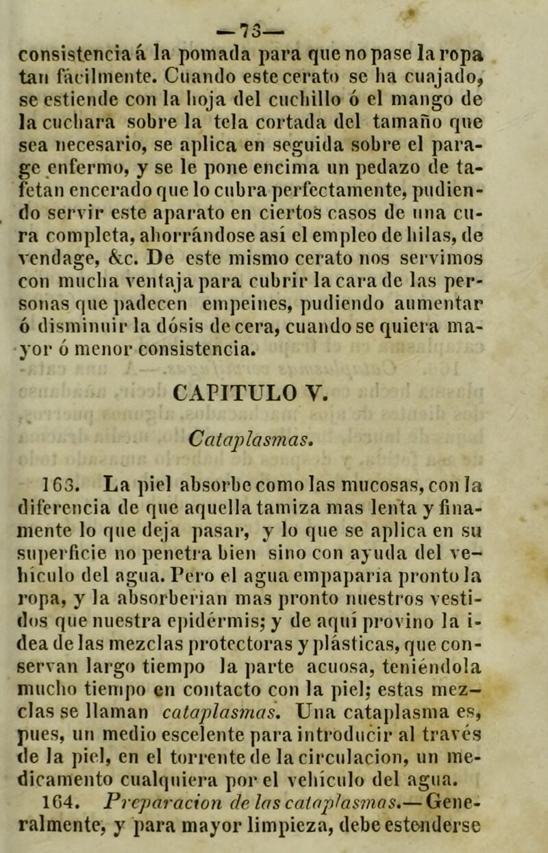 — 73— consistencia á la pomada para que no pase la ropa tan fácilmente. Cuando estecerato se lia cuajado, se cstiende con la lioja del cuchillo ó el mango de la cuchara sobre la tela cortada del tamaño que sea necesario, se aplica en seguida sobre el para- ge enfermo, y se le pone encima un pedazo de ta- fetán encerado que lo cubra perfectamente, pudien- do servir este aparato en ciertos casos de una cu- ra completa, ahorrándose así el empleo de hilas, de vendage, &c. De este mismo cerato nos servimos con mucha venta ja para cubrir la cara de las per- sonas que jiadecen empeines, pudiendo aumentar ó disminuir la dosis de cera, cuando se quiera ma- yor ó menor consistencia. CAPITULO V. Cataplasmas. 163. La piel absorbe como las mucosas, con la diferencia de que aquella tamiza mas lenta y fina- mente lo que deja pasar, y lo que se aplica en su superficie no penetra bien sino con ayuda del ve- hículo del agua. Pero el agua empapana pronto la ropa, y la absorberían mas pronto nuestros vesti- dos que nuestra eiiidcM’misj y de aquí provino la i- dea de las mezclas protectoras y plásticas, que con- servan largo tiempo la parte acuosa, teniéndola mucho tiempo en contacto con la piel; estas mez- clas se llaman cataplasmas. Una cataplasma es, pues, un medio escelente para introducir al través de la piel, en el torrente de la circulación, un me- dicamento cualquiera por el vehículo del agua. 1G4. Preparación de las catajjlasmas.— Gene- ralmente, y para mayor limpieza, debe este>nderse