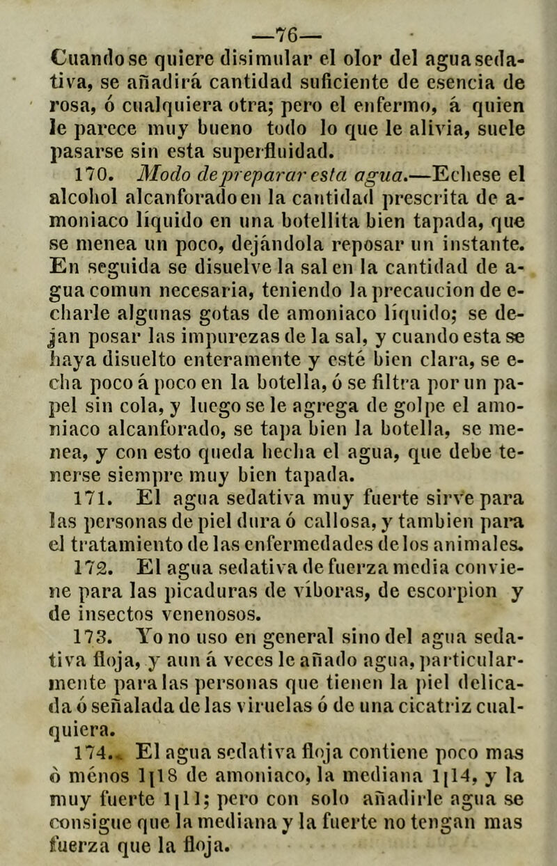 —76— Citándose quiere disimular el olor del agua seda- tiva, se añadirá cantidad suficiente de esencia de rosa, ó cualquiera otra; pero el enfermo, á quien le parece muy bueno todo lo que le alivia, suele pasarse sin esta superfluidad. 170. Modo de preparar esta agua.—Echese el alcohol alcanforado en la cantidad prescrita de a- moniaco líquido en una botellita bien tapada, que se menea un poco, dejándola reposar un instante. En seguida se disuelve la sal en la cantidad de a- gua común necesaria, teniendo la precaución de e- charle algunas gotas de amoniaco líquido; se de- Jan posar las impurezas de la sal, y cuando esta se haya disuelto enteramente y esté bien clara, se e- cha poco á poco en la botella, ó se filtra por un pa- pel sin cola, y luego se le agrega de golpe el amo- niaco alcanforado, se tapa bien la botella, se me- nea, y con esto queda hecha el agua, que debe te- nerse siempre muy bien tapada. 171. El agua sedativa muy fuerte sirve para las personas de piel dura ó callosa, y también para el tratamiento de las enfermedades délos animales. 172. El agua sedativa de fuerza media convie- ne para las picaduras de víboras, de escorpión y de insectos venenosos. 173. Yo no uso en general sino del agua seda- tiva floja, y aun á veces le añado agua, jiarticular- inciite paralas personas que tienen la piel delica- da ó señalada de las viruelas ó de una cicatriz cual- quiera. 174. c El agua sedativa floja contiene poco mas o menos IjlS de amoniaco, la mediana IjH, y la muy fuerte Ijll; pero con solo añadirle agua se consigue que la mediana y la fuerte no tengan mas fuerza que la floja.