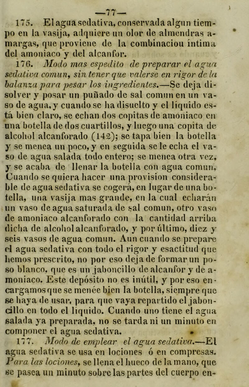 —77— 175. El agua sctlativa, conservada algún tiem- po en la vasija, adquiere un olor de almendras a- margas, que proviene de la combinaciou íntima del amoniaco y del alcanfor. 176. Modo mas espedito de preparar el agua sedativa cornun, sin tener que valerse en rigor de la balanza para ¡iesar los ingredientes.—Se deja di- solver y posar un puñado de sal común en un va- so de agua, y cuando se ha disuclto y el líquido es- tá bien claro, se echan dos copitas de amoniaco en nna botella de dos cuartillos, y luego una copita de alcohol alcanforado (142); se tapa bien la botella y se menea un poco, y en seguida se le echa el va- so de agua salada todo entero; se menea otra vez, y se acaba de llenar la botella con agua común. Cuando se quiera hacer una provision considera- ble de agua sedativa se cogerá, en lugar de una bo- tella, una vasija mas grande, en la cual echarán un vaso de agua saturada de sal común, otro vaso de amoniaco alcanforado con la cantidad arriba dicha de alcohol alcanforado, y por último, diez y seis vasos de agua común. Aun cuando se prepai'c rd agua sedativa con todo el rigor y esactitud que hemos prescrito, no por eso deja de formar un po- so blanco, que es un jaboncillo de alcanfor y de a- moniaco. Este depósito no es inútil, y por eso en- cargamos que se menée bien la botella, siempre que se liaya de usar, para que vaya repartido el jabon- cillo en todo el liquido. Cuando uno tiene el agua salada ya preparada, no se tarda ni un minuto en componer el agua sedativa. • 177. Modo de emplear el agua sedativa.—El agua sedativa se u^sa en lociones ó en compresas. Vara las lociones, se llena el hueco de la mano, que «e pasca un minuto sobre las partes del cuerpo en-