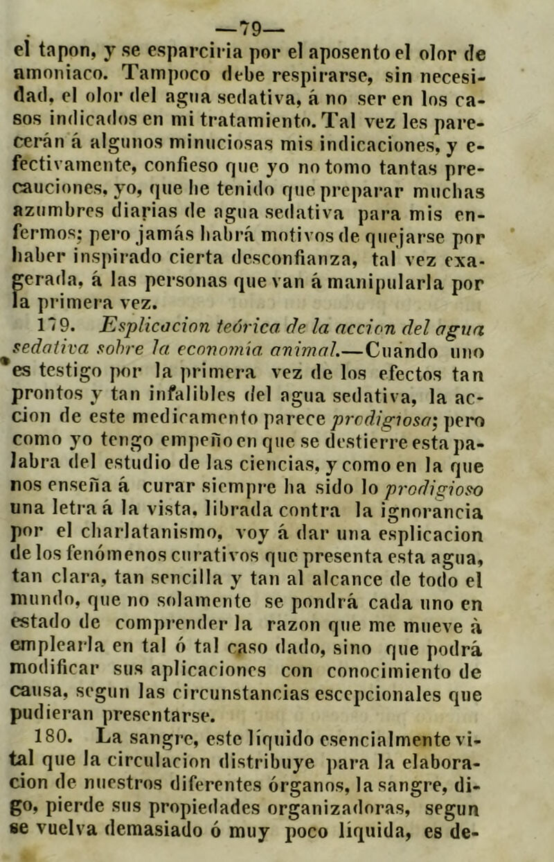 —79— el tapón, y se esparc¡i-ia por el aposento el olor de nmoniaco. Tampoco debe respirarse, sin necesi- dad, el olor del agua sedativa, á no ser en los ca- sos indicados en mi tratamiento. Tal vez les pare- cerán á algunos minuciosas mis indicaciones, y e- fectivamente, confieso que yo no tomo tantas pre- cauciones, yo, que lie tenido que preparar muchas azumbres diarias de agua sedativa para mis en- fermos; pero jamás habrá motivos de quejarse pop haber inspirado cierta desconfianza, tal vez exa- prada, á las personas que van á manipularla por la primera vez. 179. Esplicacion teórica de la acción del agua sedativa sobre Ja ecovomw. animal.—Cuándo uno *es testigo por la primera vez de los efectos tan prontos y tan infalibles <íel agua sedativa, la ac- ción de este medicamento parece 7)rcí?/^7os(7; peí*o como yo tengo empeño en que se destierre esta pa- labra del estudio de las ciencias, y como en la que nos enseña á curar siempre ha sido lo prodigioso una letra á la vista, librada contra la ignorancia por el charlatanismo, voy á dar una esplicacion de los fenómenos curativos que presenta esta agua, tan clara, tan sencilla y tan al alcance de todo el mundo, que no solamente se pondrá cada uno en estado de comprender la razón que me mueve á emplearla en tal ó tal caso dado, sino que podrá modificar sus aplicaciones con conocimiento de causa, según las circunstancias esccpcionales que pudieran presentarse. 180. La sangre, este líquido esencialmente vi- tal que la circulación distribuye para la elabora- ción de nuestros diferentes órganos, la sangre, di- go, pierde sus propiedades organizadoras, según se vuelva demasiado ó muy poco liquida, es de-