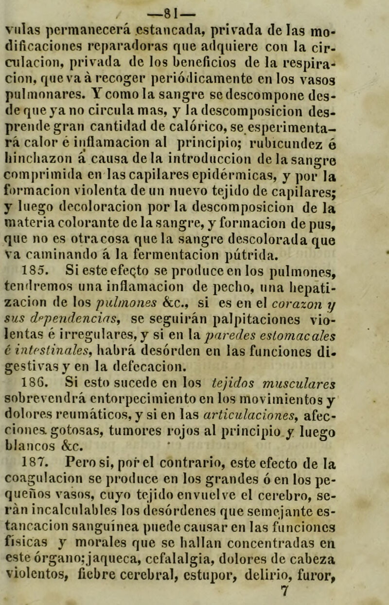 —81 — villas permanecerá estancada, privada de las mo- dificaciones reparadoras que adquiere con la cir- CTiIacion, privada de los beneficios de la respira- ción, que va à recoger periódicamente en los vasos pulmonares. Y como la sangre se descompone des- de que ya no circula mas, y la descomposición des- prende gran cantidad de calórico, se esperimenta- rá calor c inflamación al principio; rubicundez é hinchazón á causa de la introducción de la sangre comprimida en las capilares epidérmicas, y por la formación violenta de un nuevo tejido de capilares; y luego decoloración por la descomposición de la materia colorante de la sangre, y formación de pus, que no es otracosa que la sangre descolorada que va caminando á la fermentación pútrida. 185. Si este efeqto se produce en los pulmones, temlremos una inflamación de pecho, una hepati- zacion de los pulmones &c., si es en el corazón y sus dppendencins, se seguirán palpitaciones vio- lentas é irregulares, y si en \tx paredes estomacales c intestinales, habrá desórden en las funciones di- gestivas y en la defecación. 186. Si esto sucede en los tejidos musculares sobrevendrá entorpecimiento en los movimientos y dolores reumáticos, y si en las articulaciones, afec- ciones, gotosas, tumores rojos al principio y luego blancos &c. 187. Pero si, por el contrario, este efecto de la coagulación se produce en los grandes ó en los pe- queños vasos, cuyo tejido envuelve el cerebro, se- rán incalculables los desórdenes que semejante es- tancación sanguínea puede causar en las funciones Tísicas y morales que se hallan concentradas en este órgano; jaqueca, cefalalgia, dolores de cabeza violentos, fiebre cerebral, estupor, delirio, furor, 7