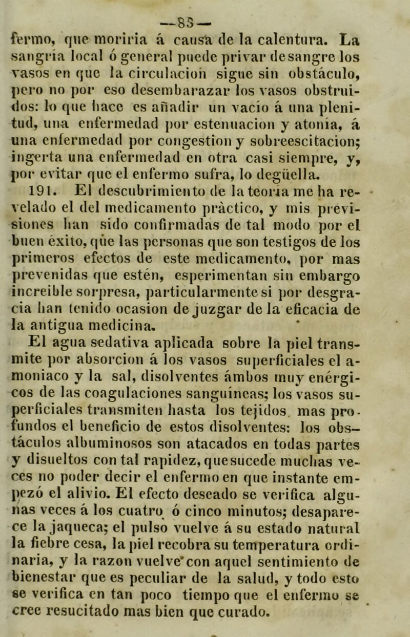 —85 — ftrmo, que moriría á causa de la calentura. La sangi-ia local ó general puede privar desangre los vasos en que la circulación sigue sin obstáculo, pero no por eso desembarazar los vasos obstrui- dos: lo que liace es aHadir un vacío á una pleni- tud, una enfermedad por estenuacion y atonía, á una enfermedad por congestion y sobreescitacion; ingerta una enfermedad en otra casi siempre, y, por evitar que el enfei mo sufra, lo degüella. 191. El descubrimiento de lateoria me ha re- velado el del medicamento práctico, y mis previ- siones han sido confirmadas de tal modo por el buen éxito, que las personas que son testigos de los primeros efectos de este medicamento, por mas prevenidas que estén, esperimentan sin embargo increíble sorpresa, particularmente si por desgra- cia han tenido ocasión de juzgar déla eficacia de la antigua medicina. El agua sedativa aplicada sobre la piel trans- mite ])or absorción á los vasos superficiales el a- moniaco y la sal, disolventes ambos muy enérgi- cos de las coagulaciones sanguíneas; los vasos su- perficiales transmiten hasta los tejidos mas pro- fundos el beneficio de estos disolventes: los obs- táculos albuminosos son atacados en todas partes y disueltos contal rapidez,quesucede muchas ve- ces no poder decir el enfermo en que instante em- pezó el alivio. El efecto deseado se vei-ifica algu- nas veces à los cuatro ó cinco minutos; desapare- ce la jaqueca; el pulso vuelve á su estado natural la fiebre cesa, la piel recobra su temperatura ordi- naria, y la razón vuelve'con aquel sentimiento de bienestar que es peculiar de la salud, y todo esto se verifica en tan poco tiempo que el enfermo se cree resucitado mus bien que curado.