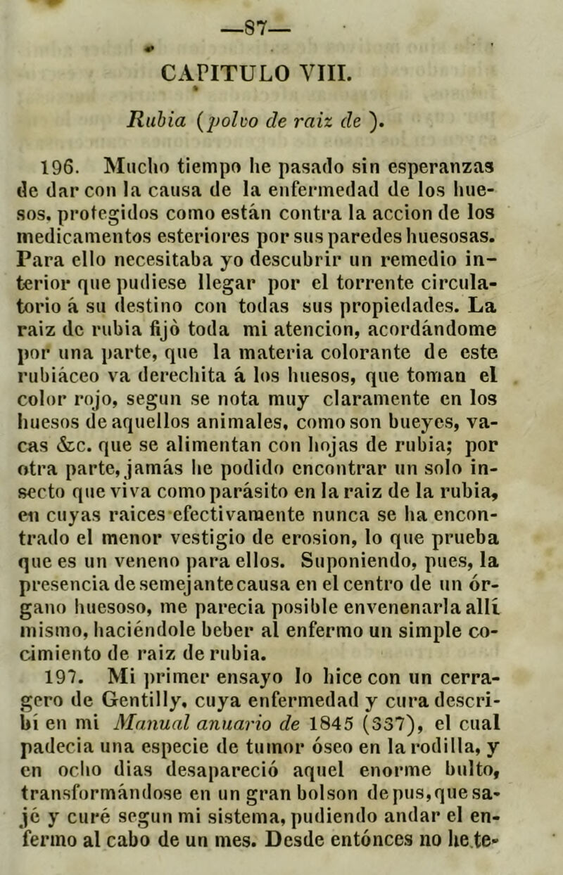 CAPITULO YÏII. Rubia (polvo de raiz de ). 196. Mucho tiempo he pasado sin esperanzas de dar con la causa de la enfermedad de los hue- sos. protegidos como están contra la acción de los medicamentos esteriores por sus paredes huesosas. Para ello necesitaba yo descubrir un remedio in- terior que pudiese llegar por el torrente circula- torio á su destino con todas sus propiedades. La raiz de rubia fijo toda mi atención, acordándome por una parte, que la materia colorante de este rubiáceo va derechita á los huesos, que toman el color rojo, según se nota muy claramente en los huesos de aquellos animales, como son bueyes, va- cas &c. que se alimentan con hojas de rubia; por otra parte, jamás he podido encontrar un solo in- secto que viva como parásito en la raiz de la rubia, en cuyas raices efectivamente nunca se ha encon- trado el menor vestigio de érosion, lo que prueba que es un veneno para ellos. Suponiendo, pue.s, la presencia de semejante causa en el centro de un ór- gano huesoso, me parecia posible envenenarla allí mismo, haciéndole beber al enfermo un simple co- cimiento de raiz de rubia. 197. Mi ])rimer ensayo lo hice con un cerra- gero de Gentilly, cuya enfermedad y cura descri- bí en mi Manual anuario de 1845 (337), el cual padecia una especie de tumor óseo en la rodilla, y en odio dias desapareció aquel enorme bulto, transformándose en ungranbolson depus,quesa- jc y curé según mi sistema, pudiendo andar el en- fermo al cabo de un mes. Desde entónces no he te-