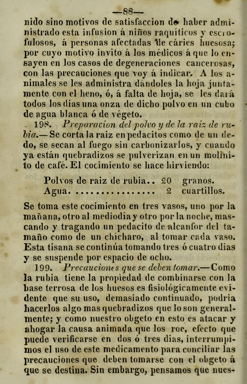 -es- nido sino motivos de satisfacción d» liaber admi- nistrado esta infusión á niños raquíticos y cscio- fiilosos, á personas afectadas \le caries liiiescsaj por cuyo motivo invito á los médicos á que lo en- sayen en los casos de degeneraciones cancerosas, con las precauciones que voy á indicar. A los a- nimales se les administra dándoles la hoja junta- mente con el heno, ó, á falta de hoja, se les dará todos los dias una onza de dicho polvo en un cubo de agua blanca ó de végeto. . 19í^. Preparación del polvo ij de ¡a raíz de rxL- hia.— Se córtala raiz enpedacitos como de un de- do, se secan al fuego sin carbonizarlos, y cuando ya están quebradizos se pulverizan en un molini- to de café. El cocimiento se hace hirviendo: Polvos de raiz de rubia.. 20 granos. Agua 2 cuartillos. Se toma este cocimiento en tres vasos, uno por la mañana, otro al mediodíay otro por la noche, mas- cando y tragando un pedacito de alcanfor del ta- maño como de un chícliaro, al tomar cada vaso. Esta tisana se continúa tomando tres ó cuatro dias y se suspende por espacio de ocho. 199. Frecauciom s que se deben tomar.— Como la rubia tiene la propiedad de combinarse con la base terrosa de los luiesos es fisiológicamente evi- dente que su uso, demasiado continuado, podria hacerlos algo mas quebradizos que lo son general- mente; y como nuestro obgeto en esto es atacar y ahogar la causa animada que los roe, efecto que puede verificarse en dos ó tres dias, interrumpi- mos el uso de este medicamento para conciliar las precauciones que deben tomarse con el obgeto á que se destina. Sin embargo, pensamos que nues-