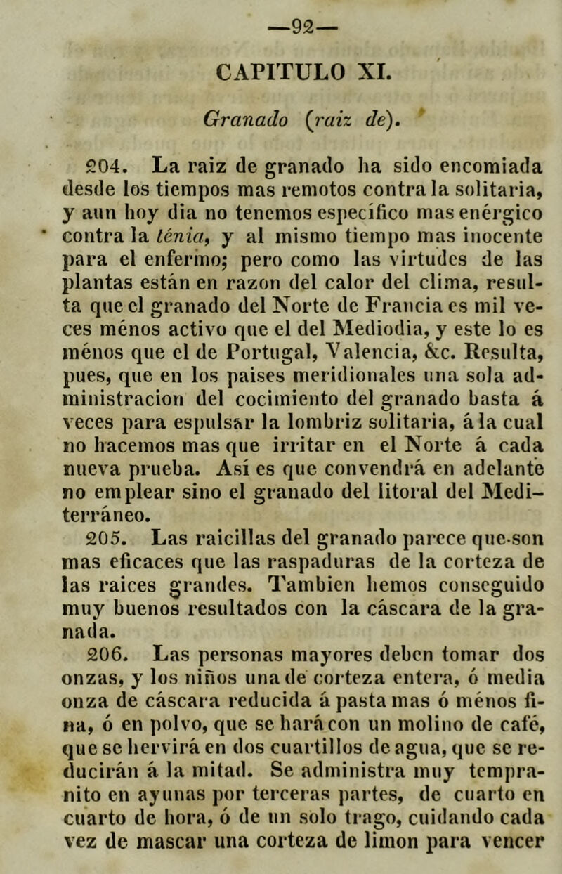 —92— CAPITULO XL Granado {i'aiz de). £04. La raiz de granado lia sido encomiada desde los tiempos mas remotos contraía solitaria, y aun hoy dia no tenemos específico mas enérgico ' contra la ténia, y al mismo tiempo mas inocente para el enfermo; pero como las virtudes de las plantas están en razón del calor del clima, resul- ta que el granado del Norte de Francia es mil ve- ces ménos activo que el del Mediodía, y este lo es inénos que el de Portugal, Valencia, &c. Resulta, pues, que en los países meridionales una sola ad- ministración del cocimiento del granado basta á veces para espulsar la lombriz solitaria, ala cual no hacemos mas que irritar en el Norte á cada nueva prueba. Así es que convendrá en adelanté no emplear sino el granado del litoral del Medi- terráneo. 205. Las raicillas del granado parece que-son mas eficaces que las raspaduras de la corteza de las raíces grandes. También hemos conseguido muy buenos resultados con la cáscara de la gra- nada. 206. Las personas mayores deben tomar dos onzas, y los niños una dé corteza entera, ó media onza de cáscara reducida á pasta mas ó ménos fi- na, ó en polvo, que se hará con un molino de café, que se hervirá en dos cuartillos de agua, que se re- ducirán á la mitad. Se administra muy tempra- nito en ayunas por terceras partes, de cuarto en cuarto de hora, ó de un solo trago, cuidando cada vez de mascar una corteza de limon para vencer